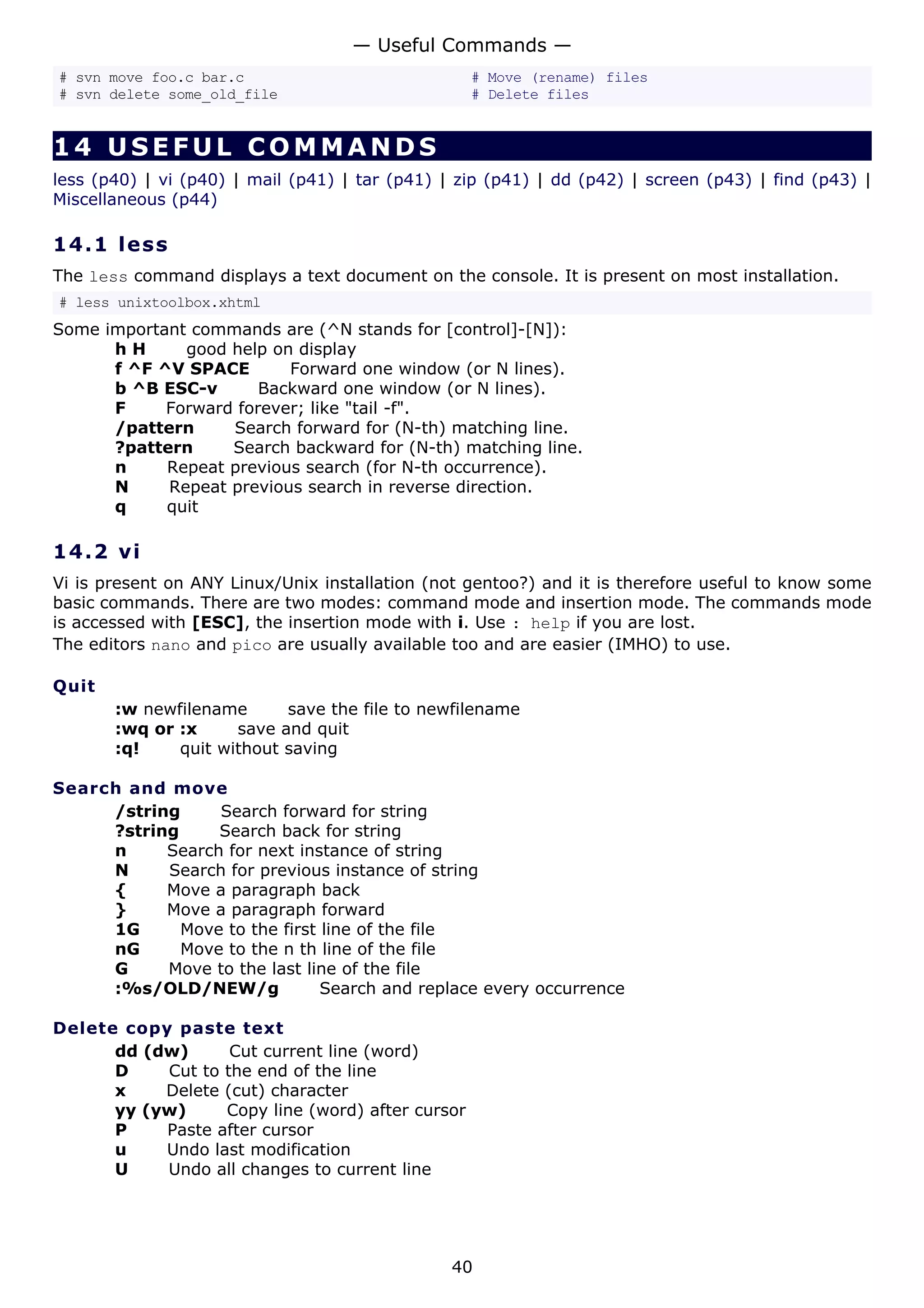 # svn move foo.c bar.c # Move (rename) files
# svn delete some_old_file # Delete files
14 USEFUL COMMANDS
less (p40) | vi (p40) | mail (p41) | tar (p41) | zip (p41) | dd (p42) | screen (p43) | find (p43) |
Miscellaneous (p44)
14.1 less
The less command displays a text document on the console. It is present on most installation.
# less unixtoolbox.xhtml
Some important commands are (^N stands for [control]-[N]):
h H good help on display
f ^F ^V SPACE Forward one window (or N lines).
b ^B ESC-v Backward one window (or N lines).
F Forward forever; like "tail -f".
/pattern Search forward for (N-th) matching line.
?pattern Search backward for (N-th) matching line.
n Repeat previous search (for N-th occurrence).
N Repeat previous search in reverse direction.
q quit
14.2 vi
Vi is present on ANY Linux/Unix installation (not gentoo?) and it is therefore useful to know some
basic commands. There are two modes: command mode and insertion mode. The commands mode
is accessed with [ESC], the insertion mode with i. Use : help if you are lost.
The editors nano and pico are usually available too and are easier (IMHO) to use.
Quit
:w newfilename save the file to newfilename
:wq or :x save and quit
:q! quit without saving
Search and move
/string Search forward for string
?string Search back for string
n Search for next instance of string
N Search for previous instance of string
{ Move a paragraph back
} Move a paragraph forward
1G Move to the first line of the file
nG Move to the n th line of the file
G Move to the last line of the file
:%s/OLD/NEW/g Search and replace every occurrence
Delete copy paste text
dd (dw) Cut current line (word)
D Cut to the end of the line
x Delete (cut) character
yy (yw) Copy line (word) after cursor
P Paste after cursor
u Undo last modification
U Undo all changes to current line
— Useful Commands —
40
 
