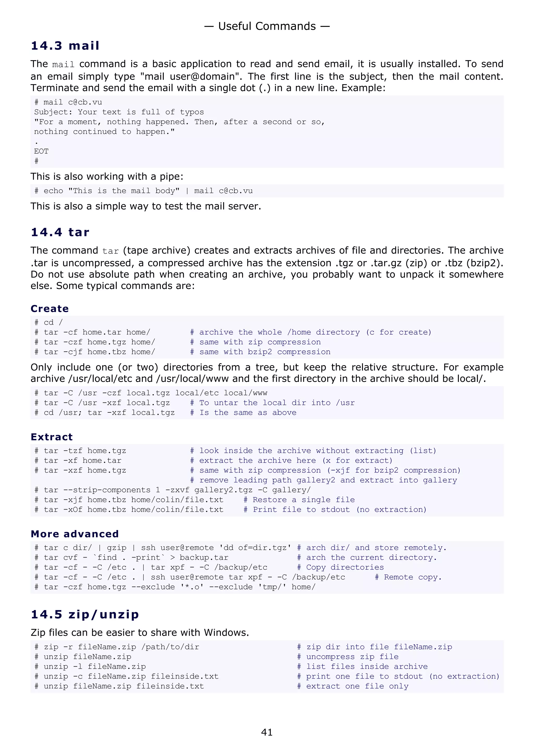 14.3 mail
The mail command is a basic application to read and send email, it is usually installed. To send
an email simply type "mail user@domain". The first line is the subject, then the mail content.
Terminate and send the email with a single dot (.) in a new line. Example:
# mail c@cb.vu
Subject: Your text is full of typos
"For a moment, nothing happened. Then, after a second or so,
nothing continued to happen."
.
EOT
#
This is also working with a pipe:
# echo "This is the mail body" | mail c@cb.vu
This is also a simple way to test the mail server.
14.4 tar
The command tar (tape archive) creates and extracts archives of file and directories. The archive
.tar is uncompressed, a compressed archive has the extension .tgz or .tar.gz (zip) or .tbz (bzip2).
Do not use absolute path when creating an archive, you probably want to unpack it somewhere
else. Some typical commands are:
Create
# cd /
# tar -cf home.tar home/ # archive the whole /home directory (c for create)
# tar -czf home.tgz home/ # same with zip compression
# tar -cjf home.tbz home/ # same with bzip2 compression
Only include one (or two) directories from a tree, but keep the relative structure. For example
archive /usr/local/etc and /usr/local/www and the first directory in the archive should be local/.
# tar -C /usr -czf local.tgz local/etc local/www
# tar -C /usr -xzf local.tgz # To untar the local dir into /usr
# cd /usr; tar -xzf local.tgz # Is the same as above
Extract
# tar -tzf home.tgz # look inside the archive without extracting (list)
# tar -xf home.tar # extract the archive here (x for extract)
# tar -xzf home.tgz # same with zip compression (-xjf for bzip2 compression)
# remove leading path gallery2 and extract into gallery
# tar --strip-components 1 -zxvf gallery2.tgz -C gallery/
# tar -xjf home.tbz home/colin/file.txt # Restore a single file
# tar -xOf home.tbz home/colin/file.txt # Print file to stdout (no extraction)
More advanced
# tar c dir/ | gzip | ssh user@remote 'dd of=dir.tgz' # arch dir/ and store remotely.
# tar cvf - `find . -print` > backup.tar # arch the current directory.
# tar -cf - -C /etc . | tar xpf - -C /backup/etc # Copy directories
# tar -cf - -C /etc . | ssh user@remote tar xpf - -C /backup/etc # Remote copy.
# tar -czf home.tgz --exclude '*.o' --exclude 'tmp/' home/
14.5 zip/unzip
Zip files can be easier to share with Windows.
# zip -r fileName.zip /path/to/dir # zip dir into file fileName.zip
# unzip fileName.zip # uncompress zip file
# unzip -l fileName.zip # list files inside archive
# unzip -c fileName.zip fileinside.txt # print one file to stdout (no extraction)
# unzip fileName.zip fileinside.txt # extract one file only
— Useful Commands —
41
 