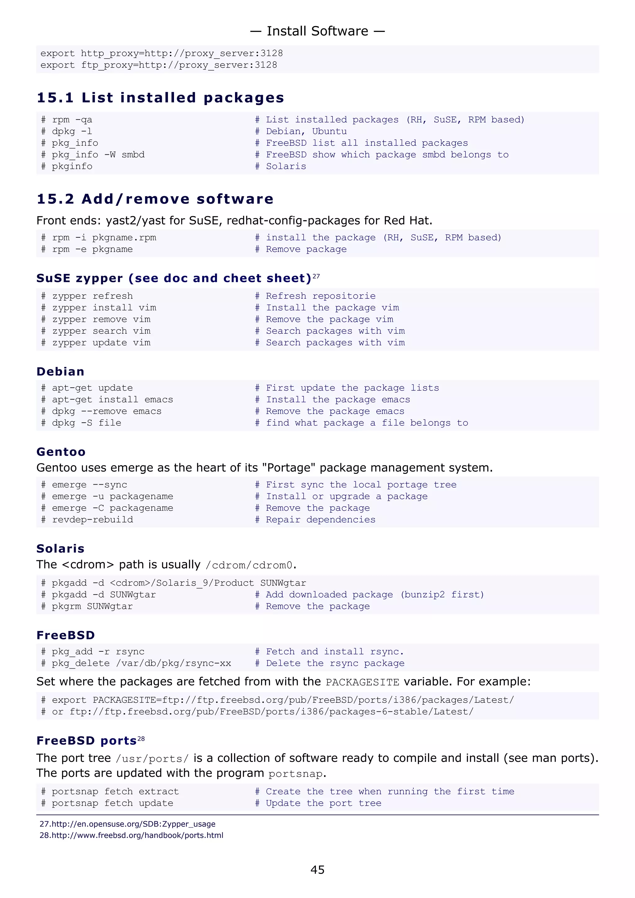 export http_proxy=http://proxy_server:3128
export ftp_proxy=http://proxy_server:3128
15.1 List installed packages
# rpm -qa # List installed packages (RH, SuSE, RPM based)
# dpkg -l # Debian, Ubuntu
# pkg_info # FreeBSD list all installed packages
# pkg_info -W smbd # FreeBSD show which package smbd belongs to
# pkginfo # Solaris
15.2 Add/remove software
Front ends: yast2/yast for SuSE, redhat-config-packages for Red Hat.
# rpm -i pkgname.rpm # install the package (RH, SuSE, RPM based)
# rpm -e pkgname # Remove package
SuSE zypper (see doc and cheet sheet)27
# zypper refresh # Refresh repositorie
# zypper install vim # Install the package vim
# zypper remove vim # Remove the package vim
# zypper search vim # Search packages with vim
# zypper update vim # Search packages with vim
Debian
# apt-get update # First update the package lists
# apt-get install emacs # Install the package emacs
# dpkg --remove emacs # Remove the package emacs
# dpkg -S file # find what package a file belongs to
Gentoo
Gentoo uses emerge as the heart of its "Portage" package management system.
# emerge --sync # First sync the local portage tree
# emerge -u packagename # Install or upgrade a package
# emerge -C packagename # Remove the package
# revdep-rebuild # Repair dependencies
Solaris
The <cdrom> path is usually /cdrom/cdrom0.
# pkgadd -d <cdrom>/Solaris_9/Product SUNWgtar
# pkgadd -d SUNWgtar # Add downloaded package (bunzip2 first)
# pkgrm SUNWgtar # Remove the package
FreeBSD
# pkg_add -r rsync # Fetch and install rsync.
# pkg_delete /var/db/pkg/rsync-xx # Delete the rsync package
Set where the packages are fetched from with the PACKAGESITE variable. For example:
# export PACKAGESITE=ftp://ftp.freebsd.org/pub/FreeBSD/ports/i386/packages/Latest/
# or ftp://ftp.freebsd.org/pub/FreeBSD/ports/i386/packages-6-stable/Latest/
FreeBSD ports28
The port tree /usr/ports/ is a collection of software ready to compile and install (see man ports).
The ports are updated with the program portsnap.
# portsnap fetch extract # Create the tree when running the first time
# portsnap fetch update # Update the port tree
27.http://en.opensuse.org/SDB:Zypper_usage
28.http://www.freebsd.org/handbook/ports.html
— Install Software —
45
 