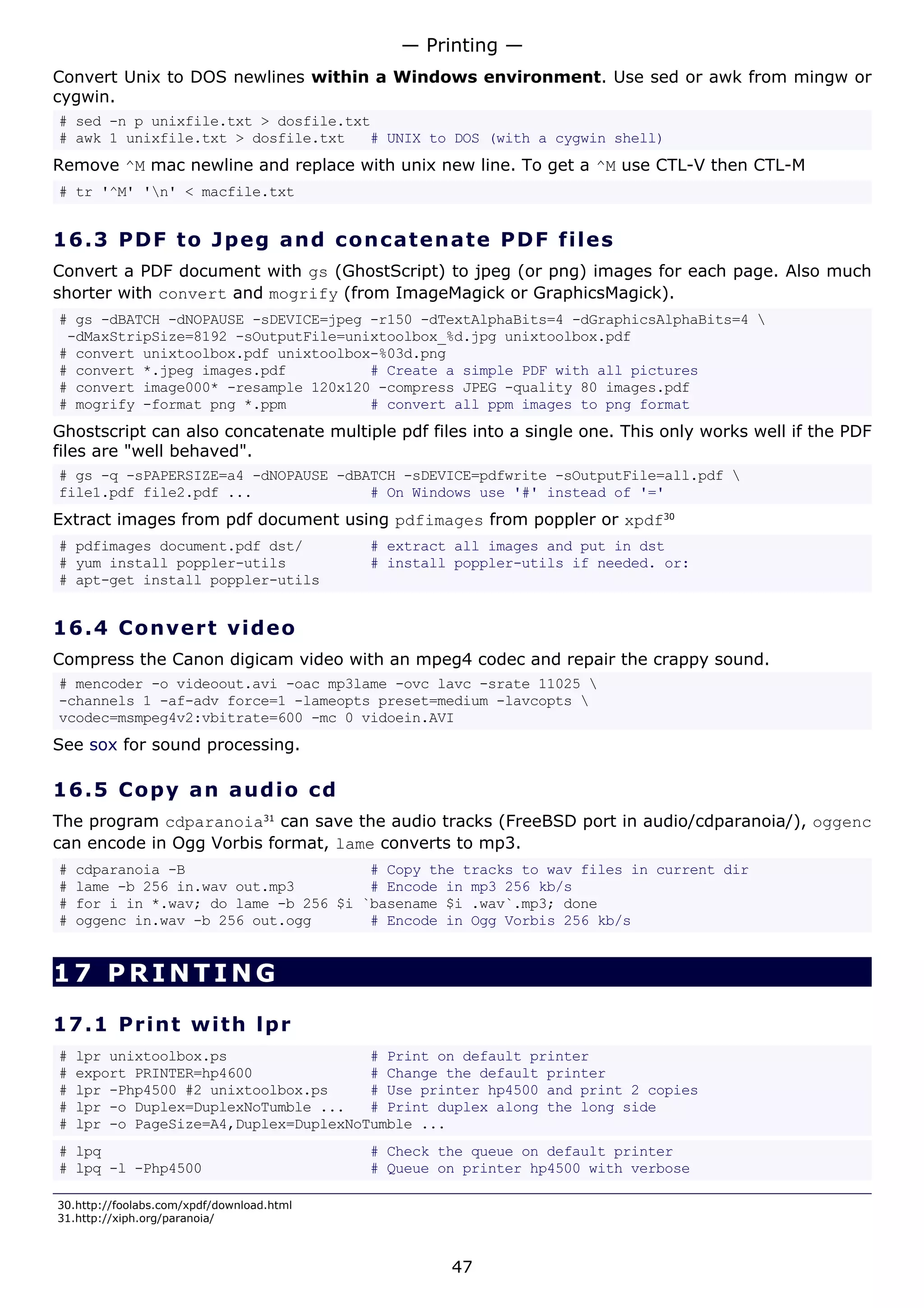 Convert Unix to DOS newlines within a Windows environment. Use sed or awk from mingw or
cygwin.
# sed -n p unixfile.txt > dosfile.txt
# awk 1 unixfile.txt > dosfile.txt # UNIX to DOS (with a cygwin shell)
Remove ^M mac newline and replace with unix new line. To get a ^M use CTL-V then CTL-M
# tr '^M' 'n' < macfile.txt
16.3 PDF to Jpeg and concatenate PDF files
Convert a PDF document with gs (GhostScript) to jpeg (or png) images for each page. Also much
shorter with convert and mogrify (from ImageMagick or GraphicsMagick).
# gs -dBATCH -dNOPAUSE -sDEVICE=jpeg -r150 -dTextAlphaBits=4 -dGraphicsAlphaBits=4 
-dMaxStripSize=8192 -sOutputFile=unixtoolbox_%d.jpg unixtoolbox.pdf
# convert unixtoolbox.pdf unixtoolbox-%03d.png
# convert *.jpeg images.pdf # Create a simple PDF with all pictures
# convert image000* -resample 120x120 -compress JPEG -quality 80 images.pdf
# mogrify -format png *.ppm # convert all ppm images to png format
Ghostscript can also concatenate multiple pdf files into a single one. This only works well if the PDF
files are "well behaved".
# gs -q -sPAPERSIZE=a4 -dNOPAUSE -dBATCH -sDEVICE=pdfwrite -sOutputFile=all.pdf 
file1.pdf file2.pdf ... # On Windows use '#' instead of '='
Extract images from pdf document using pdfimages from poppler or xpdf30
# pdfimages document.pdf dst/ # extract all images and put in dst
# yum install poppler-utils # install poppler-utils if needed. or:
# apt-get install poppler-utils
16.4 Convert video
Compress the Canon digicam video with an mpeg4 codec and repair the crappy sound.
# mencoder -o videoout.avi -oac mp3lame -ovc lavc -srate 11025 
-channels 1 -af-adv force=1 -lameopts preset=medium -lavcopts 
vcodec=msmpeg4v2:vbitrate=600 -mc 0 vidoein.AVI
See sox for sound processing.
16.5 Copy an audio cd
The program cdparanoia31
can save the audio tracks (FreeBSD port in audio/cdparanoia/), oggenc
can encode in Ogg Vorbis format, lame converts to mp3.
# cdparanoia -B # Copy the tracks to wav files in current dir
# lame -b 256 in.wav out.mp3 # Encode in mp3 256 kb/s
# for i in *.wav; do lame -b 256 $i `basename $i .wav`.mp3; done
# oggenc in.wav -b 256 out.ogg # Encode in Ogg Vorbis 256 kb/s
17 PRINTING
17.1 Print with lpr
# lpr unixtoolbox.ps # Print on default printer
# export PRINTER=hp4600 # Change the default printer
# lpr -Php4500 #2 unixtoolbox.ps # Use printer hp4500 and print 2 copies
# lpr -o Duplex=DuplexNoTumble ... # Print duplex along the long side
# lpr -o PageSize=A4,Duplex=DuplexNoTumble ...
# lpq # Check the queue on default printer
# lpq -l -Php4500 # Queue on printer hp4500 with verbose
30.http://foolabs.com/xpdf/download.html
31.http://xiph.org/paranoia/
— Printing —
47
 