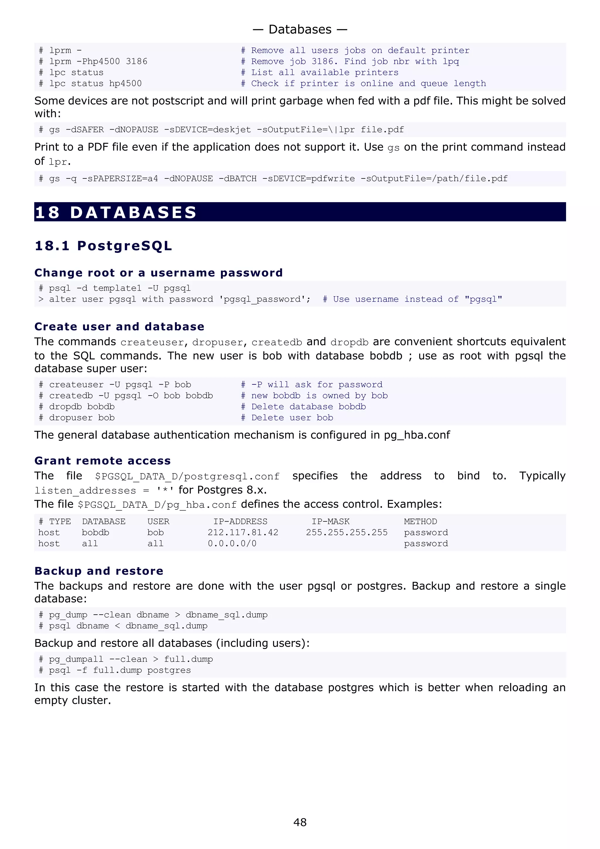 # lprm - # Remove all users jobs on default printer
# lprm -Php4500 3186 # Remove job 3186. Find job nbr with lpq
# lpc status # List all available printers
# lpc status hp4500 # Check if printer is online and queue length
Some devices are not postscript and will print garbage when fed with a pdf file. This might be solved
with:
# gs -dSAFER -dNOPAUSE -sDEVICE=deskjet -sOutputFile=|lpr file.pdf
Print to a PDF file even if the application does not support it. Use gs on the print command instead
of lpr.
# gs -q -sPAPERSIZE=a4 -dNOPAUSE -dBATCH -sDEVICE=pdfwrite -sOutputFile=/path/file.pdf
18 DATABASES
18.1 PostgreSQL
Change root or a username password
# psql -d template1 -U pgsql
> alter user pgsql with password 'pgsql_password'; # Use username instead of "pgsql"
Create user and database
The commands createuser, dropuser, createdb and dropdb are convenient shortcuts equivalent
to the SQL commands. The new user is bob with database bobdb ; use as root with pgsql the
database super user:
# createuser -U pgsql -P bob # -P will ask for password
# createdb -U pgsql -O bob bobdb # new bobdb is owned by bob
# dropdb bobdb # Delete database bobdb
# dropuser bob # Delete user bob
The general database authentication mechanism is configured in pg_hba.conf
Grant remote access
The file $PGSQL_DATA_D/postgresql.conf specifies the address to bind to. Typically
listen_addresses = '*' for Postgres 8.x.
The file $PGSQL_DATA_D/pg_hba.conf defines the access control. Examples:
# TYPE DATABASE USER IP-ADDRESS IP-MASK METHOD
host bobdb bob 212.117.81.42 255.255.255.255 password
host all all 0.0.0.0/0 password
Backup and restore
The backups and restore are done with the user pgsql or postgres. Backup and restore a single
database:
# pg_dump --clean dbname > dbname_sql.dump
# psql dbname < dbname_sql.dump
Backup and restore all databases (including users):
# pg_dumpall --clean > full.dump
# psql -f full.dump postgres
In this case the restore is started with the database postgres which is better when reloading an
empty cluster.
— Databases —
48
 