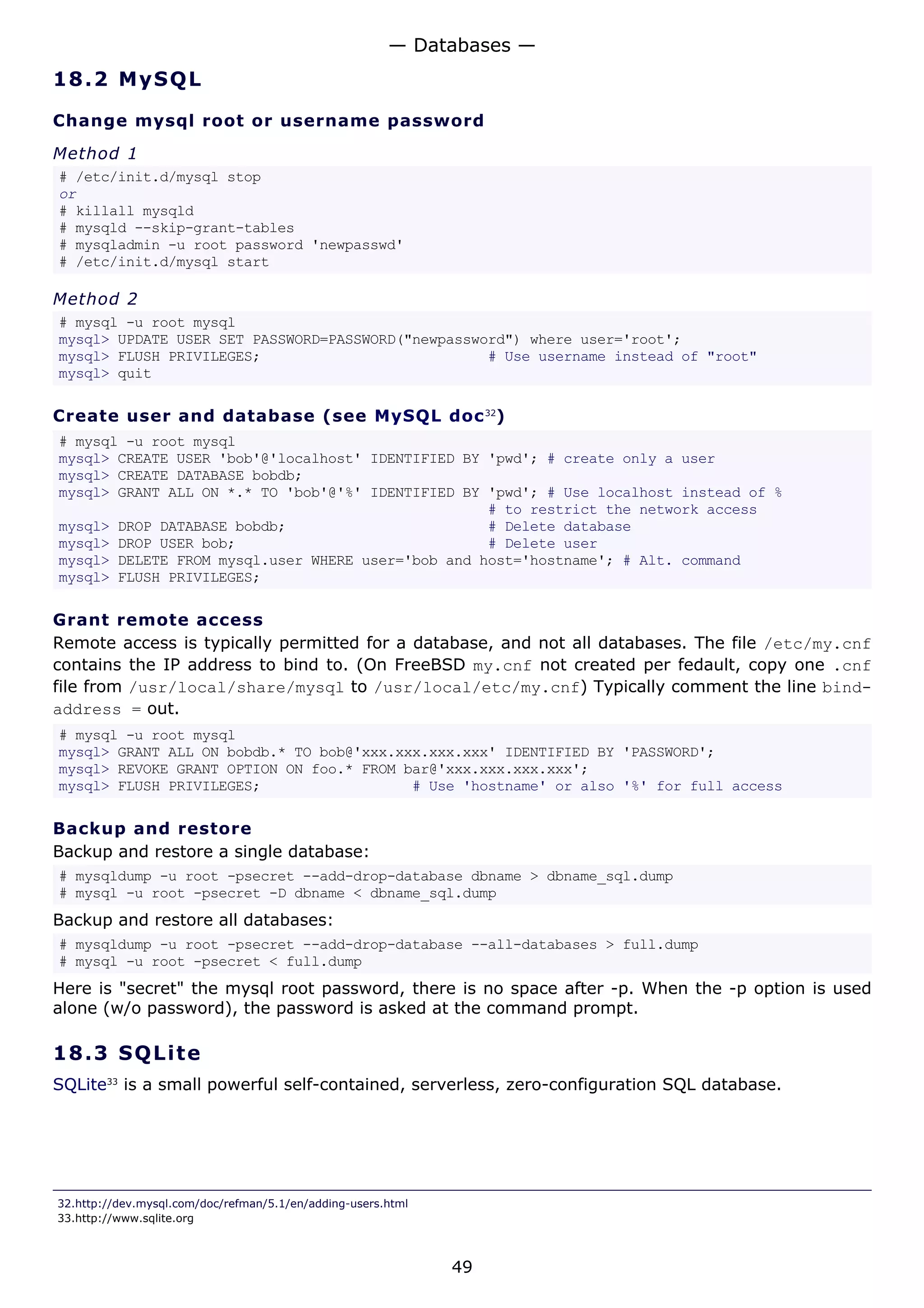 18.2 MySQL
Change mysql root or username password
Method 1
# /etc/init.d/mysql stop
or
# killall mysqld
# mysqld --skip-grant-tables
# mysqladmin -u root password 'newpasswd'
# /etc/init.d/mysql start
Method 2
# mysql -u root mysql
mysql> UPDATE USER SET PASSWORD=PASSWORD("newpassword") where user='root';
mysql> FLUSH PRIVILEGES; # Use username instead of "root"
mysql> quit
Create user and database (see MySQL doc32
)
# mysql -u root mysql
mysql> CREATE USER 'bob'@'localhost' IDENTIFIED BY 'pwd'; # create only a user
mysql> CREATE DATABASE bobdb;
mysql> GRANT ALL ON *.* TO 'bob'@'%' IDENTIFIED BY 'pwd'; # Use localhost instead of %
# to restrict the network access
mysql> DROP DATABASE bobdb; # Delete database
mysql> DROP USER bob; # Delete user
mysql> DELETE FROM mysql.user WHERE user='bob and host='hostname'; # Alt. command
mysql> FLUSH PRIVILEGES;
Grant remote access
Remote access is typically permitted for a database, and not all databases. The file /etc/my.cnf
contains the IP address to bind to. (On FreeBSD my.cnf not created per fedault, copy one .cnf
file from /usr/local/share/mysql to /usr/local/etc/my.cnf) Typically comment the line bind-
address = out.
# mysql -u root mysql
mysql> GRANT ALL ON bobdb.* TO bob@'xxx.xxx.xxx.xxx' IDENTIFIED BY 'PASSWORD';
mysql> REVOKE GRANT OPTION ON foo.* FROM bar@'xxx.xxx.xxx.xxx';
mysql> FLUSH PRIVILEGES; # Use 'hostname' or also '%' for full access
Backup and restore
Backup and restore a single database:
# mysqldump -u root -psecret --add-drop-database dbname > dbname_sql.dump
# mysql -u root -psecret -D dbname < dbname_sql.dump
Backup and restore all databases:
# mysqldump -u root -psecret --add-drop-database --all-databases > full.dump
# mysql -u root -psecret < full.dump
Here is "secret" the mysql root password, there is no space after -p. When the -p option is used
alone (w/o password), the password is asked at the command prompt.
18.3 SQLite
SQLite33
is a small powerful self-contained, serverless, zero-configuration SQL database.
32.http://dev.mysql.com/doc/refman/5.1/en/adding-users.html
33.http://www.sqlite.org
— Databases —
49
 
