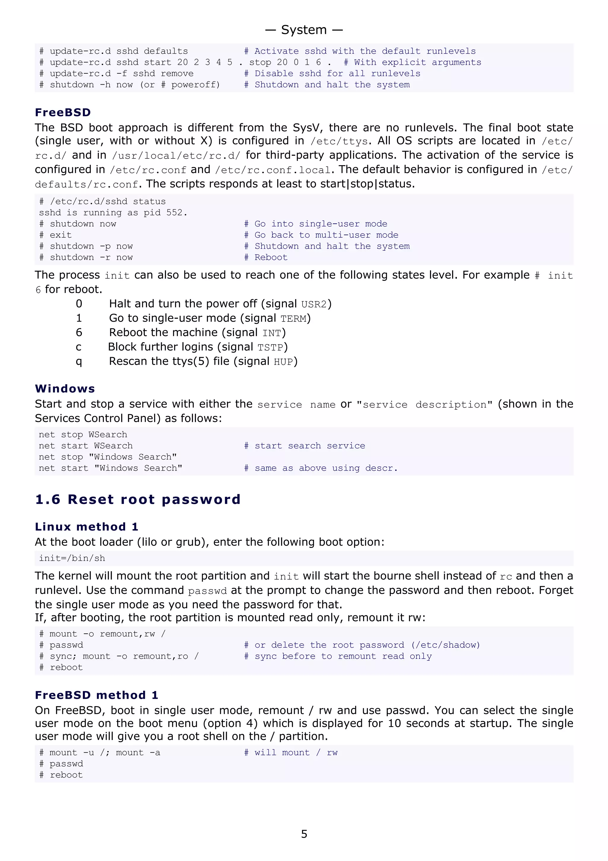# update-rc.d sshd defaults # Activate sshd with the default runlevels
# update-rc.d sshd start 20 2 3 4 5 . stop 20 0 1 6 . # With explicit arguments
# update-rc.d -f sshd remove # Disable sshd for all runlevels
# shutdown -h now (or # poweroff) # Shutdown and halt the system
FreeBSD
The BSD boot approach is different from the SysV, there are no runlevels. The final boot state
(single user, with or without X) is configured in /etc/ttys. All OS scripts are located in /etc/
rc.d/ and in /usr/local/etc/rc.d/ for third-party applications. The activation of the service is
configured in /etc/rc.conf and /etc/rc.conf.local. The default behavior is configured in /etc/
defaults/rc.conf. The scripts responds at least to start|stop|status.
# /etc/rc.d/sshd status
sshd is running as pid 552.
# shutdown now # Go into single-user mode
# exit # Go back to multi-user mode
# shutdown -p now # Shutdown and halt the system
# shutdown -r now # Reboot
The process init can also be used to reach one of the following states level. For example # init
6 for reboot.
0 Halt and turn the power off (signal USR2)
1 Go to single-user mode (signal TERM)
6 Reboot the machine (signal INT)
c Block further logins (signal TSTP)
q Rescan the ttys(5) file (signal HUP)
Windows
Start and stop a service with either the service name or "service description" (shown in the
Services Control Panel) as follows:
net stop WSearch
net start WSearch # start search service
net stop "Windows Search"
net start "Windows Search" # same as above using descr.
1.6 Reset root password
Linux method 1
At the boot loader (lilo or grub), enter the following boot option:
init=/bin/sh
The kernel will mount the root partition and init will start the bourne shell instead of rc and then a
runlevel. Use the command passwd at the prompt to change the password and then reboot. Forget
the single user mode as you need the password for that.
If, after booting, the root partition is mounted read only, remount it rw:
# mount -o remount,rw /
# passwd # or delete the root password (/etc/shadow)
# sync; mount -o remount,ro / # sync before to remount read only
# reboot
FreeBSD method 1
On FreeBSD, boot in single user mode, remount / rw and use passwd. You can select the single
user mode on the boot menu (option 4) which is displayed for 10 seconds at startup. The single
user mode will give you a root shell on the / partition.
# mount -u /; mount -a # will mount / rw
# passwd
# reboot
— System —
5
 