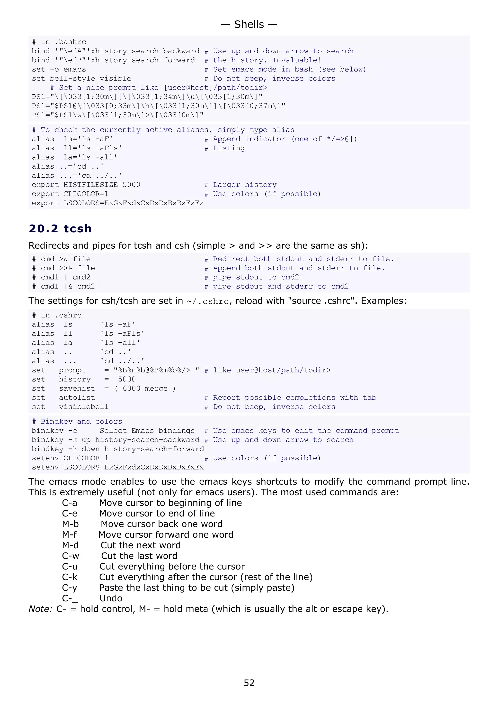 # in .bashrc
bind '"e[A"':history-search-backward # Use up and down arrow to search
bind '"e[B"':history-search-forward # the history. Invaluable!
set -o emacs # Set emacs mode in bash (see below)
set bell-style visible # Do not beep, inverse colors
# Set a nice prompt like [user@host]/path/todir>
PS1="[033[1;30m][[033[1;34m]u[033[1;30m]"
PS1="$PS1@[033[0;33m]h[033[1;30m]][033[0;37m]"
PS1="$PS1w[033[1;30m]>[033[0m]"
# To check the currently active aliases, simply type alias
alias ls='ls -aF' # Append indicator (one of */=>@|)
alias ll='ls -aFls' # Listing
alias la='ls -all'
alias ..='cd ..'
alias ...='cd ../..'
export HISTFILESIZE=5000 # Larger history
export CLICOLOR=1 # Use colors (if possible)
export LSCOLORS=ExGxFxdxCxDxDxBxBxExEx
20.2 tcsh
Redirects and pipes for tcsh and csh (simple > and >> are the same as sh):
# cmd >& file # Redirect both stdout and stderr to file.
# cmd >>& file # Append both stdout and stderr to file.
# cmd1 | cmd2 # pipe stdout to cmd2
# cmd1 |& cmd2 # pipe stdout and stderr to cmd2
The settings for csh/tcsh are set in ~/.cshrc, reload with "source .cshrc". Examples:
# in .cshrc
alias ls 'ls -aF'
alias ll 'ls -aFls'
alias la 'ls -all'
alias .. 'cd ..'
alias ... 'cd ../..'
set prompt = "%B%n%b@%B%m%b%/> " # like user@host/path/todir>
set history = 5000
set savehist = ( 6000 merge )
set autolist # Report possible completions with tab
set visiblebell # Do not beep, inverse colors
# Bindkey and colors
bindkey -e Select Emacs bindings # Use emacs keys to edit the command prompt
bindkey -k up history-search-backward # Use up and down arrow to search
bindkey -k down history-search-forward
setenv CLICOLOR 1 # Use colors (if possible)
setenv LSCOLORS ExGxFxdxCxDxDxBxBxExEx
The emacs mode enables to use the emacs keys shortcuts to modify the command prompt line.
This is extremely useful (not only for emacs users). The most used commands are:
C-a Move cursor to beginning of line
C-e Move cursor to end of line
M-b Move cursor back one word
M-f Move cursor forward one word
M-d Cut the next word
C-w Cut the last word
C-u Cut everything before the cursor
C-k Cut everything after the cursor (rest of the line)
C-y Paste the last thing to be cut (simply paste)
C-_ Undo
Note: C- = hold control, M- = hold meta (which is usually the alt or escape key).
— Shells —
52
 