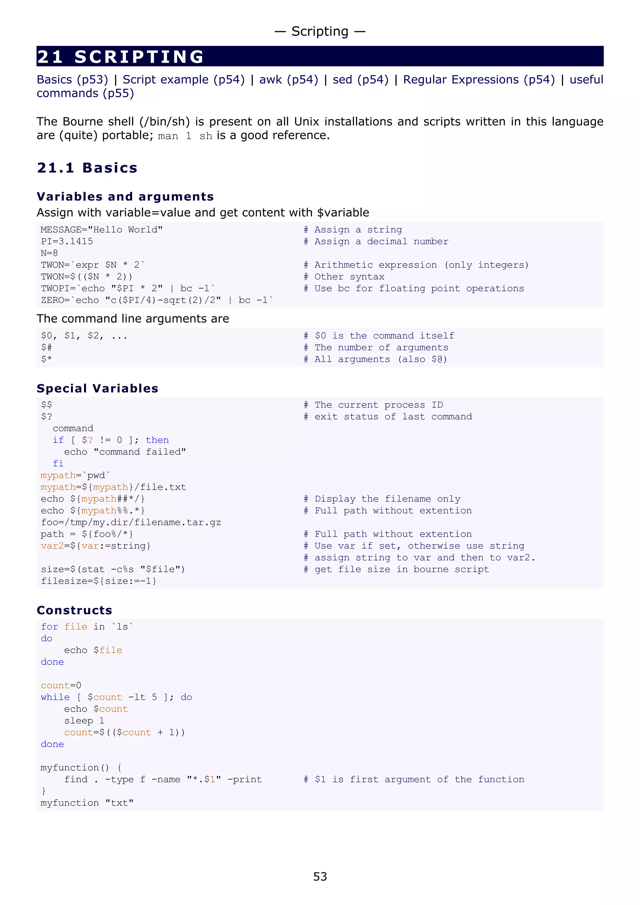 21 SCRIPTING
Basics (p53) | Script example (p54) | awk (p54) | sed (p54) | Regular Expressions (p54) | useful
commands (p55)
The Bourne shell (/bin/sh) is present on all Unix installations and scripts written in this language
are (quite) portable; man 1 sh is a good reference.
21.1 Basics
Variables and arguments
Assign with variable=value and get content with $variable
MESSAGE="Hello World" # Assign a string
PI=3.1415 # Assign a decimal number
N=8
TWON=`expr $N * 2` # Arithmetic expression (only integers)
TWON=$(($N * 2)) # Other syntax
TWOPI=`echo "$PI * 2" | bc -l` # Use bc for floating point operations
ZERO=`echo "c($PI/4)-sqrt(2)/2" | bc -l`
The command line arguments are
$0, $1, $2, ... # $0 is the command itself
$# # The number of arguments
$* # All arguments (also $@)
Special Variables
$$ # The current process ID
$? # exit status of last command
command
if [ $? != 0 ]; then
echo "command failed"
fi
mypath=`pwd`
mypath=${mypath}/file.txt
echo ${mypath##*/} # Display the filename only
echo ${mypath%%.*} # Full path without extention
foo=/tmp/my.dir/filename.tar.gz
path = ${foo%/*} # Full path without extention
var2=${var:=string} # Use var if set, otherwise use string
# assign string to var and then to var2.
size=$(stat -c%s "$file") # get file size in bourne script
filesize=${size:=-1}
Constructs
for file in `ls`
do
echo $file
done
count=0
while [ $count -lt 5 ]; do
echo $count
sleep 1
count=$(($count + 1))
done
myfunction() {
find . -type f -name "*.$1" -print # $1 is first argument of the function
}
myfunction "txt"
— Scripting —
53
 