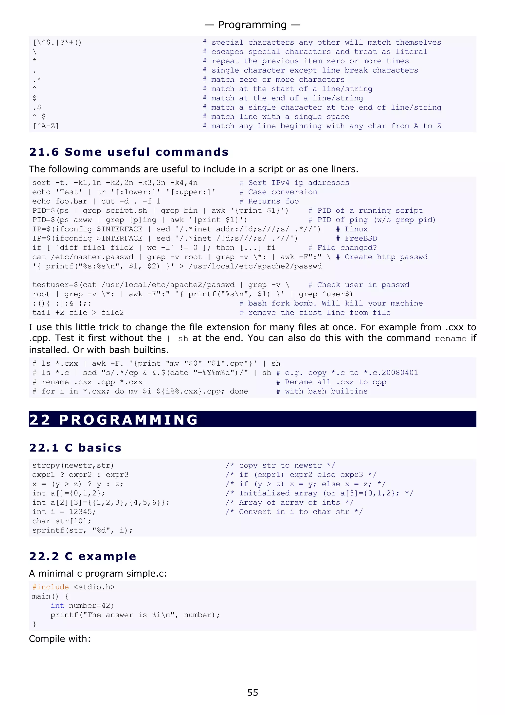 [^$.|?*+() # special characters any other will match themselves
 # escapes special characters and treat as literal
* # repeat the previous item zero or more times
. # single character except line break characters
.* # match zero or more characters
^ # match at the start of a line/string
$ # match at the end of a line/string
.$ # match a single character at the end of line/string
^ $ # match line with a single space
[^A-Z] # match any line beginning with any char from A to Z
21.6 Some useful commands
The following commands are useful to include in a script or as one liners.
sort -t. -k1,1n -k2,2n -k3,3n -k4,4n # Sort IPv4 ip addresses
echo 'Test' | tr '[:lower:]' '[:upper:]' # Case conversion
echo foo.bar | cut -d . -f 1 # Returns foo
PID=$(ps | grep script.sh | grep bin | awk '{print $1}') # PID of a running script
PID=$(ps axww | grep [p]ing | awk '{print $1}') # PID of ping (w/o grep pid)
IP=$(ifconfig $INTERFACE | sed '/.*inet addr:/!d;s///;s/ .*//') # Linux
IP=$(ifconfig $INTERFACE | sed '/.*inet /!d;s///;s/ .*//') # FreeBSD
if [ `diff file1 file2 | wc -l` != 0 ]; then [...] fi # File changed?
cat /etc/master.passwd | grep -v root | grep -v *: | awk -F":"  # Create http passwd
'{ printf("%s:%sn", $1, $2) }' > /usr/local/etc/apache2/passwd
testuser=$(cat /usr/local/etc/apache2/passwd | grep -v  # Check user in passwd
root | grep -v *: | awk -F":" '{ printf("%sn", $1) }' | grep ^user$)
:(){ :|:& };: # bash fork bomb. Will kill your machine
tail +2 file > file2 # remove the first line from file
I use this little trick to change the file extension for many files at once. For example from .cxx to
.cpp. Test it first without the | sh at the end. You can also do this with the command rename if
installed. Or with bash builtins.
# ls *.cxx | awk -F. '{print "mv "$0" "$1".cpp"}' | sh
# ls *.c | sed "s/.*/cp & &.$(date "+%Y%m%d")/" | sh # e.g. copy *.c to *.c.20080401
# rename .cxx .cpp *.cxx # Rename all .cxx to cpp
# for i in *.cxx; do mv $i ${i%%.cxx}.cpp; done # with bash builtins
22 PROGRAMMING
22.1 C basics
strcpy(newstr,str) /* copy str to newstr */
expr1 ? expr2 : expr3 /* if (expr1) expr2 else expr3 */
x = (y > z) ? y : z; /* if (y > z) x = y; else x = z; */
int a[]={0,1,2}; /* Initialized array (or a[3]={0,1,2}; */
int a[2][3]={{1,2,3},{4,5,6}}; /* Array of array of ints */
int i = 12345; /* Convert in i to char str */
char str[10];
sprintf(str, "%d", i);
22.2 C example
A minimal c program simple.c:
#include <stdio.h>
main() {
int number=42;
printf("The answer is %in", number);
}
Compile with:
— Programming —
55
 