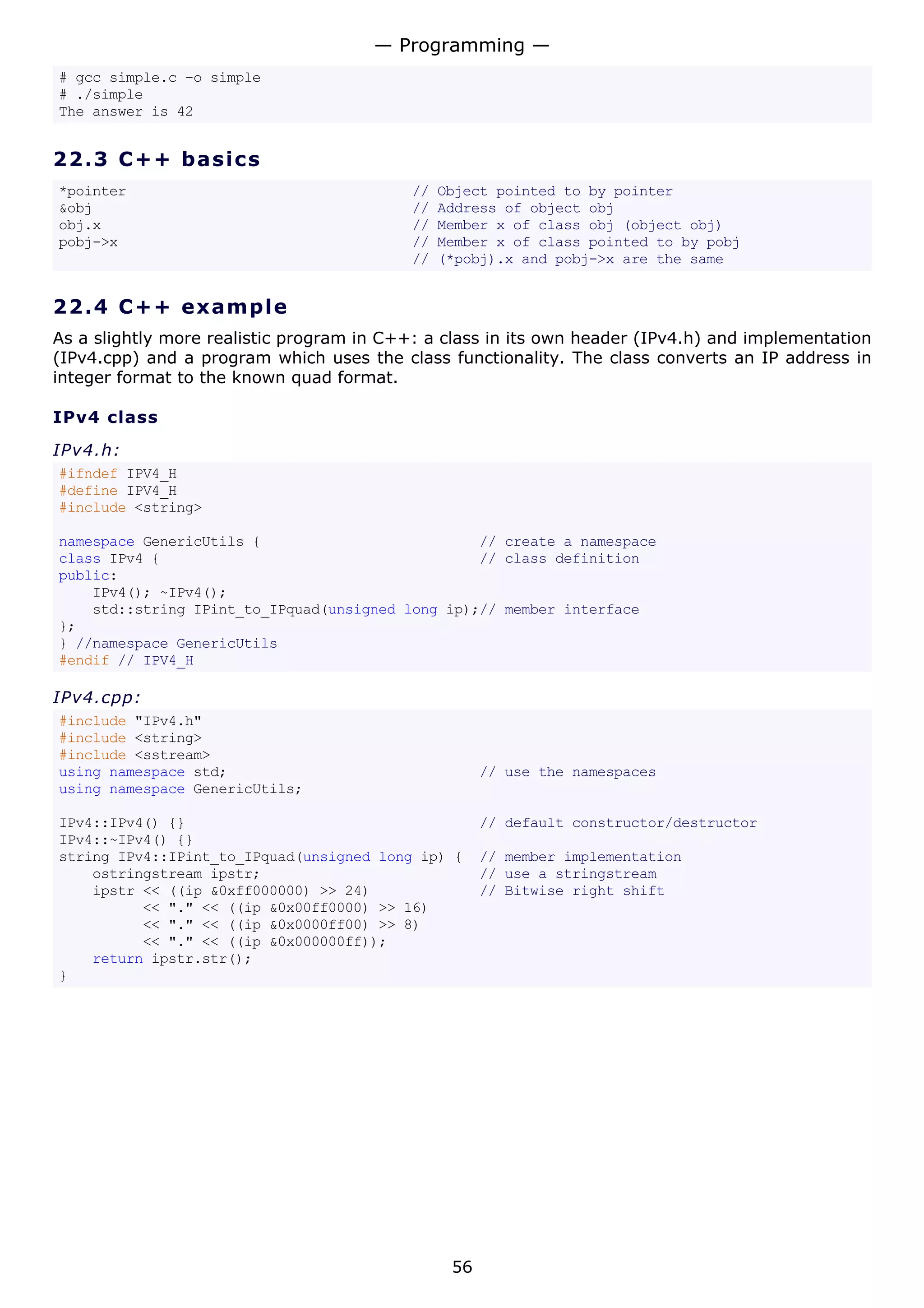 # gcc simple.c -o simple
# ./simple
The answer is 42
22.3 C++ basics
*pointer // Object pointed to by pointer
&obj // Address of object obj
obj.x // Member x of class obj (object obj)
pobj->x // Member x of class pointed to by pobj
// (*pobj).x and pobj->x are the same
22.4 C++ example
As a slightly more realistic program in C++: a class in its own header (IPv4.h) and implementation
(IPv4.cpp) and a program which uses the class functionality. The class converts an IP address in
integer format to the known quad format.
IPv4 class
IPv4.h:
#ifndef IPV4_H
#define IPV4_H
#include <string>
namespace GenericUtils { // create a namespace
class IPv4 { // class definition
public:
IPv4(); ~IPv4();
std::string IPint_to_IPquad(unsigned long ip);// member interface
};
} //namespace GenericUtils
#endif // IPV4_H
IPv4.cpp:
#include "IPv4.h"
#include <string>
#include <sstream>
using namespace std; // use the namespaces
using namespace GenericUtils;
IPv4::IPv4() {} // default constructor/destructor
IPv4::~IPv4() {}
string IPv4::IPint_to_IPquad(unsigned long ip) { // member implementation
ostringstream ipstr; // use a stringstream
ipstr << ((ip &0xff000000) >> 24) // Bitwise right shift
<< "." << ((ip &0x00ff0000) >> 16)
<< "." << ((ip &0x0000ff00) >> 8)
<< "." << ((ip &0x000000ff));
return ipstr.str();
}
— Programming —
56
 