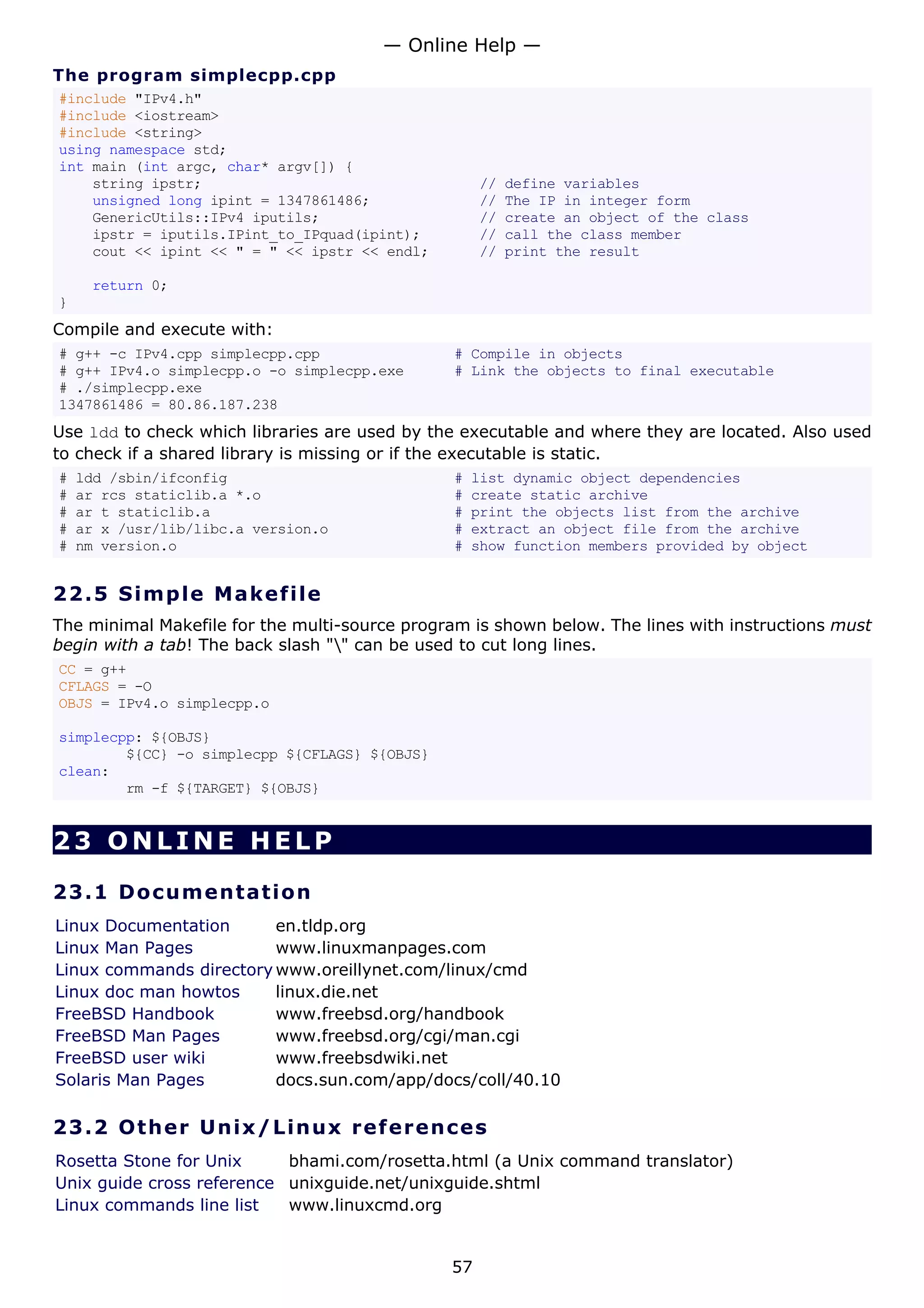 The program simplecpp.cpp
#include "IPv4.h"
#include <iostream>
#include <string>
using namespace std;
int main (int argc, char* argv[]) {
string ipstr; // define variables
unsigned long ipint = 1347861486; // The IP in integer form
GenericUtils::IPv4 iputils; // create an object of the class
ipstr = iputils.IPint_to_IPquad(ipint); // call the class member
cout << ipint << " = " << ipstr << endl; // print the result
return 0;
}
Compile and execute with:
# g++ -c IPv4.cpp simplecpp.cpp # Compile in objects
# g++ IPv4.o simplecpp.o -o simplecpp.exe # Link the objects to final executable
# ./simplecpp.exe
1347861486 = 80.86.187.238
Use ldd to check which libraries are used by the executable and where they are located. Also used
to check if a shared library is missing or if the executable is static.
# ldd /sbin/ifconfig # list dynamic object dependencies
# ar rcs staticlib.a *.o # create static archive
# ar t staticlib.a # print the objects list from the archive
# ar x /usr/lib/libc.a version.o # extract an object file from the archive
# nm version.o # show function members provided by object
22.5 Simple Makefile
The minimal Makefile for the multi-source program is shown below. The lines with instructions must
begin with a tab! The back slash "" can be used to cut long lines.
CC = g++
CFLAGS = -O
OBJS = IPv4.o simplecpp.o
simplecpp: ${OBJS}
${CC} -o simplecpp ${CFLAGS} ${OBJS}
clean:
rm -f ${TARGET} ${OBJS}
23 ONLINE HELP
23.1 Documentation
Linux Documentation en.tldp.org
Linux Man Pages www.linuxmanpages.com
Linux commands directory www.oreillynet.com/linux/cmd
Linux doc man howtos linux.die.net
FreeBSD Handbook www.freebsd.org/handbook
FreeBSD Man Pages www.freebsd.org/cgi/man.cgi
FreeBSD user wiki www.freebsdwiki.net
Solaris Man Pages docs.sun.com/app/docs/coll/40.10
23.2 Other Unix/Linux references
Rosetta Stone for Unix bhami.com/rosetta.html (a Unix command translator)
Unix guide cross reference unixguide.net/unixguide.shtml
Linux commands line list www.linuxcmd.org
— Online Help —
57
 