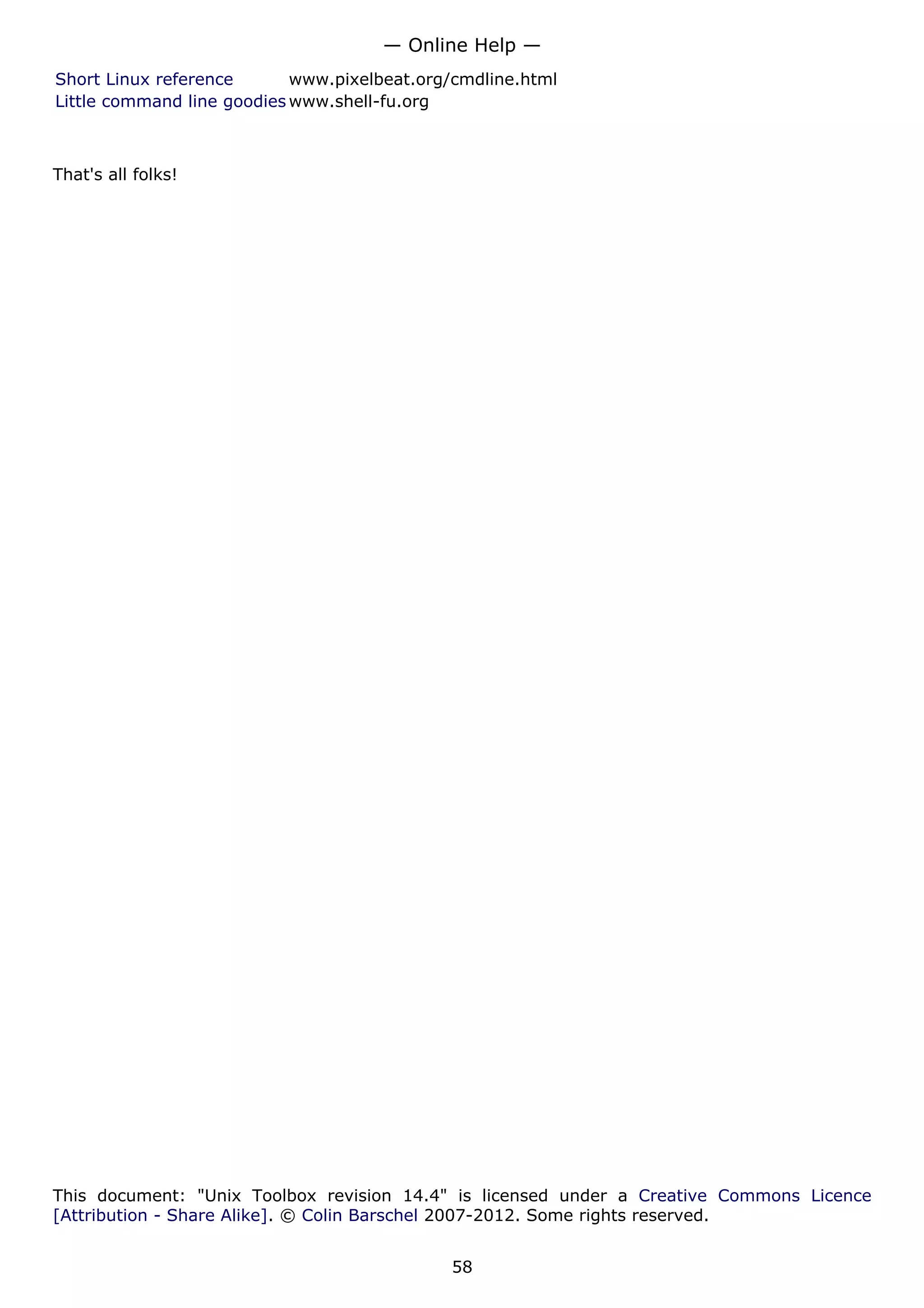 Short Linux reference www.pixelbeat.org/cmdline.html
Little command line goodies www.shell-fu.org
That's all folks!
This document: "Unix Toolbox revision 14.4" is licensed under a Creative Commons Licence
[Attribution - Share Alike]. © Colin Barschel 2007-2012. Some rights reserved.
— Online Help —
58
 