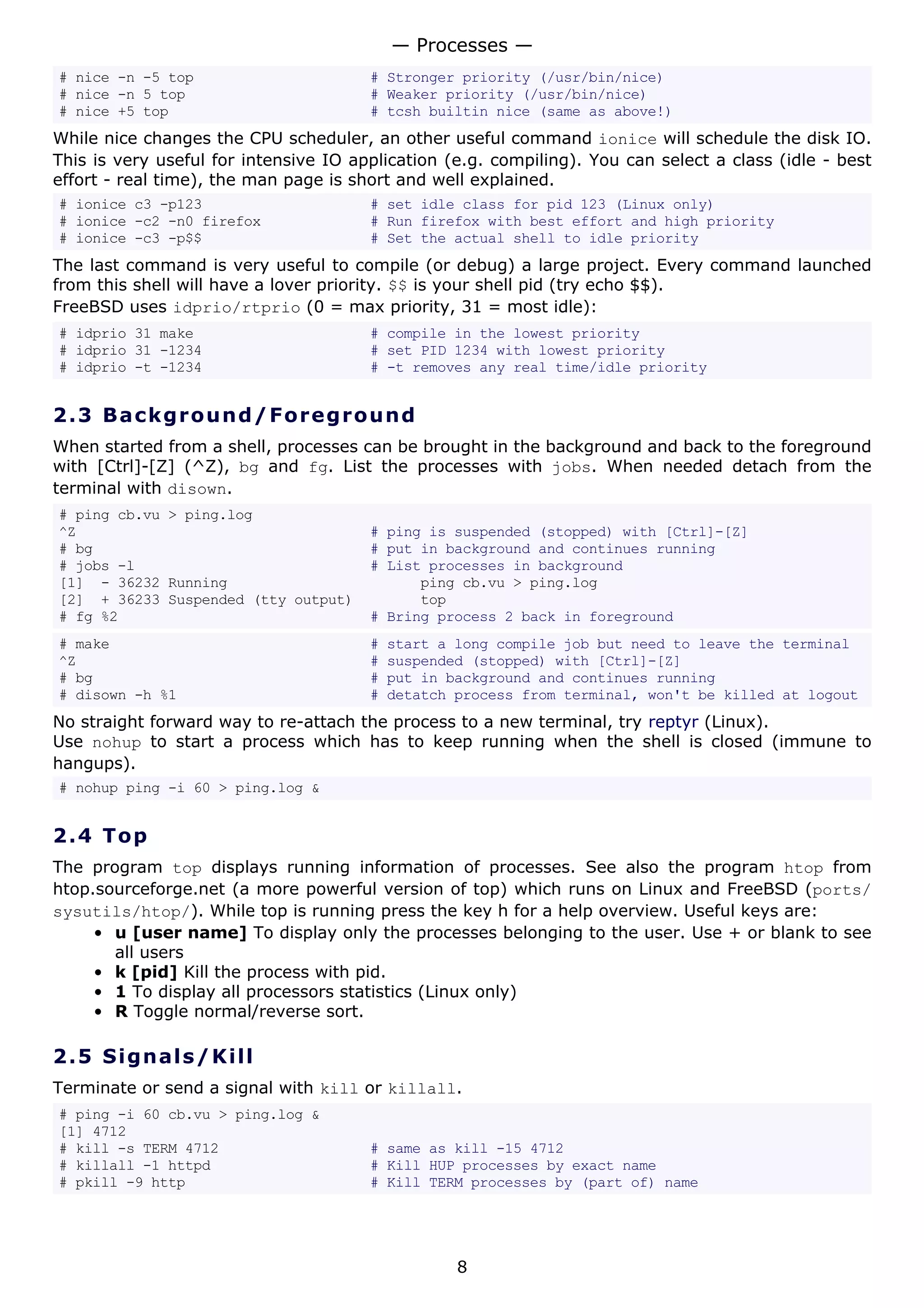 # nice -n -5 top # Stronger priority (/usr/bin/nice)
# nice -n 5 top # Weaker priority (/usr/bin/nice)
# nice +5 top # tcsh builtin nice (same as above!)
While nice changes the CPU scheduler, an other useful command ionice will schedule the disk IO.
This is very useful for intensive IO application (e.g. compiling). You can select a class (idle - best
effort - real time), the man page is short and well explained.
# ionice c3 -p123 # set idle class for pid 123 (Linux only)
# ionice -c2 -n0 firefox # Run firefox with best effort and high priority
# ionice -c3 -p$$ # Set the actual shell to idle priority
The last command is very useful to compile (or debug) a large project. Every command launched
from this shell will have a lover priority. $$ is your shell pid (try echo $$).
FreeBSD uses idprio/rtprio (0 = max priority, 31 = most idle):
# idprio 31 make # compile in the lowest priority
# idprio 31 -1234 # set PID 1234 with lowest priority
# idprio -t -1234 # -t removes any real time/idle priority
2.3 Background/Foreground
When started from a shell, processes can be brought in the background and back to the foreground
with [Ctrl]-[Z] (^Z), bg and fg. List the processes with jobs. When needed detach from the
terminal with disown.
# ping cb.vu > ping.log
^Z # ping is suspended (stopped) with [Ctrl]-[Z]
# bg # put in background and continues running
# jobs -l # List processes in background
[1] - 36232 Running ping cb.vu > ping.log
[2] + 36233 Suspended (tty output) top
# fg %2 # Bring process 2 back in foreground
# make # start a long compile job but need to leave the terminal
^Z # suspended (stopped) with [Ctrl]-[Z]
# bg # put in background and continues running
# disown -h %1 # detatch process from terminal, won't be killed at logout
No straight forward way to re-attach the process to a new terminal, try reptyr (Linux).
Use nohup to start a process which has to keep running when the shell is closed (immune to
hangups).
# nohup ping -i 60 > ping.log &
2.4 Top
The program top displays running information of processes. See also the program htop from
htop.sourceforge.net (a more powerful version of top) which runs on Linux and FreeBSD (ports/
sysutils/htop/). While top is running press the key h for a help overview. Useful keys are:
• u [user name] To display only the processes belonging to the user. Use + or blank to see
all users
• k [pid] Kill the process with pid.
• 1 To display all processors statistics (Linux only)
• R Toggle normal/reverse sort.
2.5 Signals/Kill
Terminate or send a signal with kill or killall.
# ping -i 60 cb.vu > ping.log &
[1] 4712
# kill -s TERM 4712 # same as kill -15 4712
# killall -1 httpd # Kill HUP processes by exact name
# pkill -9 http # Kill TERM processes by (part of) name
— Processes —
8
 