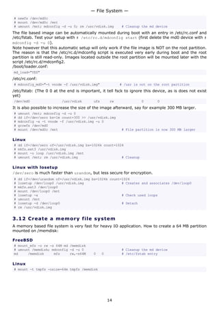 # newfs /dev/md0c
# mount /dev/md0c /mnt
# umount /mnt; mdconfig -d -u 0; rm /usr/vdisk.img # Cleanup the md device
The file based image can be automatically mounted during boot with an entry in /etc/rc.conf and
/etc/fstab. Test your setup with # /etc/rc.d/mdconfig start (first delete the md0 device with #
mdconfig -d -u 0).
Note however that this automatic setup will only work if the file image is NOT on the root partition.
The reason is that the /etc/rc.d/mdconfig script is executed very early during boot and the root
partition is still read-only. Images located outside the root partition will be mounted later with the
script /etc/rc.d/mdconfig2.
/boot/loader.conf:
md_load="YES"
/etc/rc.conf:
# mdconfig_md0="-t vnode -f /usr/vdisk.img" # /usr is not on the root partition
/etc/fstab: (The 0 0 at the end is important, it tell fsck to ignore this device, as is does not exist
yet)
/dev/md0 /usr/vdisk ufs rw 0 0
It is also possible to increase the size of the image afterward, say for example 300 MB larger.
# umount /mnt; mdconfig -d -u 0
# dd if=/dev/zero bs=1m count=300 >> /usr/vdisk.img
# mdconfig -a -t vnode -f /usr/vdisk.img -u 0
# growfs /dev/md0
# mount /dev/md0c /mnt # File partition is now 300 MB larger
Linux
# dd if=/dev/zero of=/usr/vdisk.img bs=1024k count=1024
# mkfs.ext3 /usr/vdisk.img
# mount -o loop /usr/vdisk.img /mnt
# umount /mnt; rm /usr/vdisk.img # Cleanup
Linux with losetup
/dev/zero is much faster than urandom, but less secure for encryption.
# dd if=/dev/urandom of=/usr/vdisk.img bs=1024k count=1024
# losetup /dev/loop0 /usr/vdisk.img # Creates and associates /dev/loop0
# mkfs.ext3 /dev/loop0
# mount /dev/loop0 /mnt
# losetup -a # Check used loops
# umount /mnt
# losetup -d /dev/loop0 # Detach
# rm /usr/vdisk.img
3.12 Create a memory file system
A memory based file system is very fast for heavy IO application. How to create a 64 MB partition
mounted on /memdisk:
FreeBSD
# mount_mfs -o rw -s 64M md /memdisk
# umount /memdisk; mdconfig -d -u 0 # Cleanup the md device
md /memdisk mfs rw,-s64M 0 0 # /etc/fstab entry
Linux
# mount -t tmpfs -osize=64m tmpfs /memdisk
— File System —
14
 