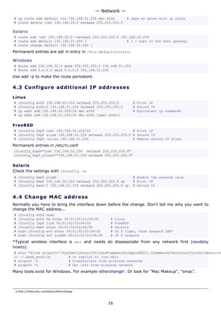 # ip route add default via 192.168.51.254 dev eth0 # same as above with ip route
# route delete -net 192.168.20.0 netmask 255.255.255.0
Solaris
# route add -net 192.168.20.0 -netmask 255.255.255.0 192.168.16.254
# route add default 192.168.51.254 1 # 1 = hops to the next gateway
# route change default 192.168.50.254 1
Permanent entries are set in entry in /etc/defaultrouter.
Windows
# Route add 192.168.50.0 mask 255.255.255.0 192.168.51.253
# Route add 0.0.0.0 mask 0.0.0.0 192.168.51.254
Use add -p to make the route persistent.
4.3 Configure additional IP addresses
Linux
# ifconfig eth0 192.168.50.254 netmask 255.255.255.0 # First IP
# ifconfig eth0:0 192.168.51.254 netmask 255.255.255.0 # Second IP
# ip addr add 192.168.50.254/24 dev eth0 # Equivalent ip commands
# ip addr add 192.168.51.254/24 dev eth0 label eth0:1
FreeBSD
# ifconfig fxp0 inet 192.168.50.254/24 # First IP
# ifconfig fxp0 alias 192.168.51.254 netmask 255.255.255.0 # Second IP
# ifconfig fxp0 -alias 192.168.51.254 # Remove second IP alias
Permanent entries in /etc/rc.conf
ifconfig_fxp0="inet 192.168.50.254 netmask 255.255.255.0"
ifconfig_fxp0_alias0="192.168.51.254 netmask 255.255.255.0"
Solaris
Check the settings with ifconfig -a
# ifconfig hme0 plumb # Enable the network card
# ifconfig hme0 192.168.50.254 netmask 255.255.255.0 up # First IP
# ifconfig hme0:1 192.168.51.254 netmask 255.255.255.0 up # Second IP
4.4 Change MAC address
Normally you have to bring the interface down before the change. Don't tell me why you want to
change the MAC address...
# ifconfig eth0 down
# ifconfig eth0 hw ether 00:01:02:03:04:05 # Linux
# ifconfig fxp0 link 00:01:02:03:04:05 # FreeBSD
# ifconfig hme0 ether 00:01:02:03:04:05 # Solaris
# sudo ifconfig en0 ether 00:01:02:03:04:05 # OS X Tiger, Snow Leopard LAN*
# sudo ifconfig en0 lladdr 00:01:02:03:04:05 # OS X Leopard
*Typical wireless interface is en1 and needs do disassociate from any network first (osxdaily
howto).
# echo "alias airport='/System/Library/PrivateFrameworks/Apple80211.framework/Versions/Current/Resource
>> ~/.bash_profile # or symlink to /usr/sbin
# airport -z # Disassociate from wireless networks
# airport -I # Get info from wireless network
Many tools exist for Windows. For example etherchange5
. Or look for "Mac Makeup", "smac".
5.http://ntsecurity.nu/toolbox/etherchange
— Network —
16
 