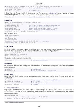 # iptables -t nat -A PREROUTING -p tcp -d 78.31.70.238 --dport 993:995 -j DNAT 
--to 192.168.16.254:993-995 # Port forward of range 993-995
# ip route flush cache
# iptables -L -t nat # Check NAT status
Delete the port forward with -D instead of -A. The program netstat-nat6
is very useful to track
connections (it uses /proc/net/ip_conntrack or /proc/net/nf_conntrack).
# netstat-nat -n # show all connections with IPs
FreeBSD
# natd -s -m -u -dynamic -f /etc/natd.conf -n fxp0
Or edit /etc/rc.conf with:
firewall_enable="YES" # Set to YES to enable firewall functionality
firewall_type="open" # Firewall type (see /etc/rc.firewall)
natd_enable="YES" # Enable natd (if firewall_enable == YES).
natd_interface="tun0" # Public interface or IP address to use.
natd_flags="-s -m -u -dynamic -f /etc/natd.conf"
Port forward with:
# cat /etc/natd.conf
same_ports yes
use_sockets yes
unregistered_only
# redirect_port tcp insideIP:2300-2399 3300-3399 # port range
redirect_port udp 192.168.51.103:7777 7777
4.9 DNS
On Unix the DNS entries are valid for all interfaces and are stored in /etc/resolv.conf. The domain
to which the host belongs is also stored in this file. A minimal configuration is:
nameserver 78.31.70.238
search sleepyowl.net intern.lab
domain sleepyowl.net
Check the system domain name with:
# hostname -d # Same as dnsdomainname
Windows
On Windows the DNS are configured per interface. To display the configured DNS and to flush the
DNS cache use:
# ipconfig /? # Display help
# ipconfig /all # See all information including DNS
Flush DNS
Flush the OS DNS cache, some application using their own cache (e.g. Firefox) and will be
unaffected.
# /etc/init.d/nscd restart # Restart nscd if used - Linux/BSD/Solaris
# lookupd -flushcache # OS X Tiger
# dscacheutil -flushcache # OS X Leopard and newer
# ipconfig /flushdns # Windows
Forward queries
Dig is you friend to test the DNS settings. For example the public DNS server 213.133.105.2
ns.second-ns.de can be used for testing. See from which server the client receives the answer
(simplified answer).
# dig sleepyowl.net
sleepyowl.net. 600 IN A 78.31.70.238
;; SERVER: 192.168.51.254#53(192.168.51.254)
6.http://tweegy.nl/projects/netstat-nat
— Network —
18
 