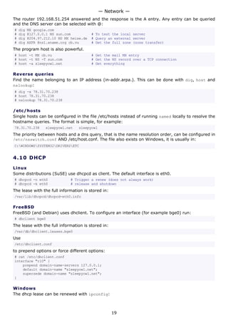 The router 192.168.51.254 answered and the response is the A entry. Any entry can be queried
and the DNS server can be selected with @:
# dig MX google.com
# dig @127.0.0.1 NS sun.com # To test the local server
# dig @204.97.212.10 NS MX heise.de # Query an external server
# dig AXFR @ns1.xname.org cb.vu # Get the full zone (zone transfer)
The program host is also powerful.
# host -t MX cb.vu # Get the mail MX entry
# host -t NS -T sun.com # Get the NS record over a TCP connection
# host -a sleepyowl.net # Get everything
Reverse queries
Find the name belonging to an IP address (in-addr.arpa.). This can be done with dig, host and
nslookup:
# dig -x 78.31.70.238
# host 78.31.70.238
# nslookup 78.31.70.238
/etc/hosts
Single hosts can be configured in the file /etc/hosts instead of running named locally to resolve the
hostname queries. The format is simple, for example:
78.31.70.238 sleepyowl.net sleepyowl
The priority between hosts and a dns query, that is the name resolution order, can be configured in
/etc/nsswitch.conf AND /etc/host.conf. The file also exists on Windows, it is usually in:
C:WINDOWSSYSTEM32DRIVERSETC
4.10 DHCP
Linux
Some distributions (SuSE) use dhcpcd as client. The default interface is eth0.
# dhcpcd -n eth0 # Trigger a renew (does not always work)
# dhcpcd -k eth0 # release and shutdown
The lease with the full information is stored in:
/var/lib/dhcpcd/dhcpcd-eth0.info
FreeBSD
FreeBSD (and Debian) uses dhclient. To configure an interface (for example bge0) run:
# dhclient bge0
The lease with the full information is stored in:
/var/db/dhclient.leases.bge0
Use
/etc/dhclient.conf
to prepend options or force different options:
# cat /etc/dhclient.conf
interface "rl0" {
prepend domain-name-servers 127.0.0.1;
default domain-name "sleepyowl.net";
supersede domain-name "sleepyowl.net";
}
Windows
The dhcp lease can be renewed with ipconfig:
— Network —
19
 