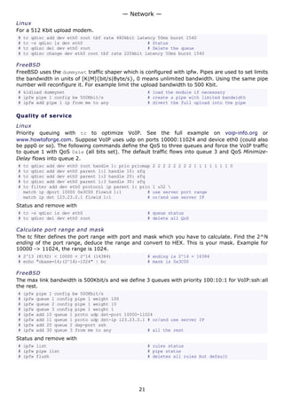 Linux
For a 512 Kbit upload modem.
# tc qdisc add dev eth0 root tbf rate 480kbit latency 50ms burst 1540
# tc -s qdisc ls dev eth0 # Status
# tc qdisc del dev eth0 root # Delete the queue
# tc qdisc change dev eth0 root tbf rate 220kbit latency 50ms burst 1540
FreeBSD
FreeBSD uses the dummynet traffic shaper which is configured with ipfw. Pipes are used to set limits
the bandwidth in units of [K|M]{bit/s|Byte/s}, 0 means unlimited bandwidth. Using the same pipe
number will reconfigure it. For example limit the upload bandwidth to 500 Kbit.
# kldload dummynet # load the module if necessary
# ipfw pipe 1 config bw 500Kbit/s # create a pipe with limited bandwidth
# ipfw add pipe 1 ip from me to any # divert the full upload into the pipe
Quality of service
Linux
Priority queuing with tc to optimize VoIP. See the full example on voip-info.org or
www.howtoforge.com. Suppose VoIP uses udp on ports 10000:11024 and device eth0 (could also
be ppp0 or so). The following commands define the QoS to three queues and force the VoIP traffic
to queue 1 with QoS 0x1e (all bits set). The default traffic flows into queue 3 and QoS Minimize-
Delay flows into queue 2.
# tc qdisc add dev eth0 root handle 1: prio priomap 2 2 2 2 2 2 2 2 1 1 1 1 1 1 1 0
# tc qdisc add dev eth0 parent 1:1 handle 10: sfq
# tc qdisc add dev eth0 parent 1:2 handle 20: sfq
# tc qdisc add dev eth0 parent 1:3 handle 30: sfq
# tc filter add dev eth0 protocol ip parent 1: prio 1 u32 
match ip dport 10000 0x3C00 flowid 1:1 # use server port range
match ip dst 123.23.0.1 flowid 1:1 # or/and use server IP
Status and remove with
# tc -s qdisc ls dev eth0 # queue status
# tc qdisc del dev eth0 root # delete all QoS
Calculate port range and mask
The tc filter defines the port range with port and mask which you have to calculate. Find the 2^N
ending of the port range, deduce the range and convert to HEX. This is your mask. Example for
10000 -> 11024, the range is 1024.
# 2^13 (8192) < 10000 < 2^14 (16384) # ending is 2^14 = 16384
# echo "obase=16;(2^14)-1024" | bc # mask is 0x3C00
FreeBSD
The max link bandwidth is 500Kbit/s and we define 3 queues with priority 100:10:1 for VoIP:ssh:all
the rest.
# ipfw pipe 1 config bw 500Kbit/s
# ipfw queue 1 config pipe 1 weight 100
# ipfw queue 2 config pipe 1 weight 10
# ipfw queue 3 config pipe 1 weight 1
# ipfw add 10 queue 1 proto udp dst-port 10000-11024
# ipfw add 11 queue 1 proto udp dst-ip 123.23.0.1 # or/and use server IP
# ipfw add 20 queue 2 dsp-port ssh
# ipfw add 30 queue 3 from me to any # all the rest
Status and remove with
# ipfw list # rules status
# ipfw pipe list # pipe status
# ipfw flush # deletes all rules but default
— Network —
21
 