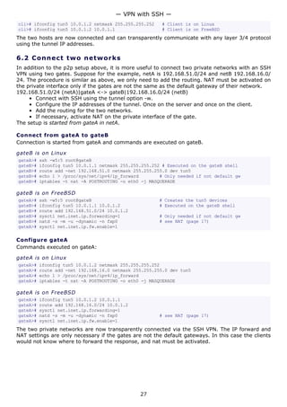 cli># ifconfig tun5 10.0.1.2 netmask 255.255.255.252 # Client is on Linux
cli># ifconfig tun5 10.0.1.2 10.0.1.1 # Client is on FreeBSD
The two hosts are now connected and can transparently communicate with any layer 3/4 protocol
using the tunnel IP addresses.
6.2 Connect two networks
In addition to the p2p setup above, it is more useful to connect two private networks with an SSH
VPN using two gates. Suppose for the example, netA is 192.168.51.0/24 and netB 192.168.16.0/
24. The procedure is similar as above, we only need to add the routing. NAT must be activated on
the private interface only if the gates are not the same as the default gateway of their network.
192.168.51.0/24 (netA)|gateA <-> gateB|192.168.16.0/24 (netB)
• Connect with SSH using the tunnel option -w.
• Configure the IP addresses of the tunnel. Once on the server and once on the client.
• Add the routing for the two networks.
• If necessary, activate NAT on the private interface of the gate.
The setup is started from gateA in netA.
Connect from gateA to gateB
Connection is started from gateA and commands are executed on gateB.
gateB is on Linux
gateA># ssh -w5:5 root@gateB
gateB># ifconfig tun5 10.0.1.1 netmask 255.255.255.252 # Executed on the gateB shell
gateB># route add -net 192.168.51.0 netmask 255.255.255.0 dev tun5
gateB># echo 1 > /proc/sys/net/ipv4/ip_forward # Only needed if not default gw
gateB># iptables -t nat -A POSTROUTING -o eth0 -j MASQUERADE
gateB is on FreeBSD
gateA># ssh -w5:5 root@gateB # Creates the tun5 devices
gateB># ifconfig tun5 10.0.1.1 10.0.1.2 # Executed on the gateB shell
gateB># route add 192.168.51.0/24 10.0.1.2
gateB># sysctl net.inet.ip.forwarding=1 # Only needed if not default gw
gateB># natd -s -m -u -dynamic -n fxp0 # see NAT (page 17)
gateA># sysctl net.inet.ip.fw.enable=1
Configure gateA
Commands executed on gateA:
gateA is on Linux
gateA># ifconfig tun5 10.0.1.2 netmask 255.255.255.252
gateA># route add -net 192.168.16.0 netmask 255.255.255.0 dev tun5
gateA># echo 1 > /proc/sys/net/ipv4/ip_forward
gateA># iptables -t nat -A POSTROUTING -o eth0 -j MASQUERADE
gateA is on FreeBSD
gateA># ifconfig tun5 10.0.1.2 10.0.1.1
gateA># route add 192.168.16.0/24 10.0.1.2
gateA># sysctl net.inet.ip.forwarding=1
gateA># natd -s -m -u -dynamic -n fxp0 # see NAT (page 17)
gateA># sysctl net.inet.ip.fw.enable=1
The two private networks are now transparently connected via the SSH VPN. The IP forward and
NAT settings are only necessary if the gates are not the default gateways. In this case the clients
would not know where to forward the response, and nat must be activated.
— VPN with SSH —
27
 