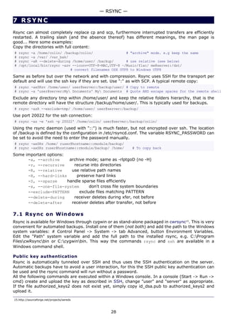 7 RSYNC
Rsync can almost completely replace cp and scp, furthermore interrupted transfers are efficiently
restarted. A trailing slash (and the absence thereof) has different meanings, the man page is
good... Here some examples:
Copy the directories with full content:
# rsync -a /home/colin/ /backup/colin/ # "archive" mode. e.g keep the same
# rsync -a /var/ /var_bak/
# rsync -aR --delete-during /home/user/ /backup/ # use relative (see below)
# /opt/local/bin/rsync -azv --iconv=UTF-8-MAC,UTF-8 ~/Music/flac/ me@server:/dst/
# convert filenames OSX UTF8 to Windows UTF8
Same as before but over the network and with compression. Rsync uses SSH for the transport per
default and will use the ssh key if they are set. Use ":" as with SCP. A typical remote copy:
# rsync -axSRzv /home/user/ user@server:/backup/user/ # Copy to remote
# rsync -a 'user@server:My Documents' My Documents # Quote AND escape spaces for the remote shell
Exclude any directory tmp within /home/user/ and keep the relative folders hierarchy, that is the
remote directory will have the structure /backup/home/user/. This is typically used for backups.
# rsync -azR --exclude=tmp/ /home/user/ user@server:/backup/
Use port 20022 for the ssh connection:
# rsync -az -e 'ssh -p 20022' /home/colin/ user@server:/backup/colin/
Using the rsync daemon (used with "::") is much faster, but not encrypted over ssh. The location
of /backup is defined by the configuration in /etc/rsyncd.conf. The variable RSYNC_PASSWORD can
be set to avoid the need to enter the password manually.
# rsync -axSRz /home/ ruser@hostname::rmodule/backup/
# rsync -axSRz ruser@hostname::rmodule/backup/ /home/ # To copy back
Some important options:
-a, --archive archive mode; same as -rlptgoD (no -H)
-r, --recursive recurse into directories
-R, --relative use relative path names
-H, --hard-links preserve hard links
-S, --sparse handle sparse files efficiently
-x, --one-file-system don't cross file system boundaries
--exclude=PATTERN exclude files matching PATTERN
--delete-during receiver deletes during xfer, not before
--delete-after receiver deletes after transfer, not before
7.1 Rsync on Windows
Rsync is available for Windows through cygwin or as stand-alone packaged in cwrsync15
. This is very
convenient for automated backups. Install one of them (not both) and add the path to the Windows
system variables: # Control Panel -> System -> tab Advanced, button Environment Variables.
Edit the "Path" system variable and add the full path to the installed rsync, e.g. C:Program
FilescwRsyncbin or C:cygwinbin. This way the commands rsync and ssh are available in a
Windows command shell.
Public key authentication
Rsync is automatically tunneled over SSH and thus uses the SSH authentication on the server.
Automatic backups have to avoid a user interaction, for this the SSH public key authentication can
be used and the rsync command will run without a password.
All the following commands are executed within a Windows console. In a console (Start -> Run ->
cmd) create and upload the key as described in SSH, change "user" and "server" as appropriate.
If the file authorized_keys2 does not exist yet, simply copy id_dsa.pub to authorized_keys2 and
upload it.
15.http://sourceforge.net/projects/sereds
— RSYNC —
28
 