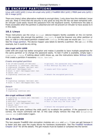 10 ENCRYPT PARTIT I ONS
Linux with LUKS (p32) | Linux dm-crypt only (p32) | FreeBSD GELI (p32) | FBSD pwd only (p33) |
OS X image (p33)
There are (many) other alternative methods to encrypt disks, I only show here the methods I know
and use. Keep in mind that the security is only good as long the OS has not been tempered with.
An intruder could easily record the password from the keyboard events. Furthermore the data is
freely accessible when the partition is attached and will not prevent an intruder to have access to it
in this state.
10.1 Linux
Those instructions use the Linux dm-crypt (device-mapper) facility available on the 2.6 kernel.
In this example, lets encrypt the partition /dev/sdc1, it could be however any other partition or
disk, or USB or a file based partition created with losetup. In this case we would use /dev/loop0.
See file image partition. The device mapper uses labels to identify a partition. We use sdc1 in this
example, but it could be any string.
dm-crypt with LUKS
LUKS with dm-crypt has better encryption and makes it possible to have multiple passphrase for
the same partition or to change the password easily. To test if LUKS is available, simply type #
cryptsetup --help, if nothing about LUKS shows up, use the instructions below Without LUKS.
First create a partition if necessary: fdisk /dev/sdc.
Create encrypted partition
# dd if=/dev/urandom of=/dev/sdc1 # Optional. For paranoids only (takes days)
# cryptsetup -y luksFormat /dev/sdc1 # This destroys any data on sdc1
# cryptsetup luksOpen /dev/sdc1 sdc1
# mkfs.ext3 /dev/mapper/sdc1 # create ext3 file system
# mount -t ext3 /dev/mapper/sdc1 /mnt
# umount /mnt
# cryptsetup luksClose sdc1 # Detach the encrypted partition
Attach
# cryptsetup luksOpen /dev/sdc1 sdc1
# mount -t ext3 /dev/mapper/sdc1 /mnt
Detach
# umount /mnt
# cryptsetup luksClose sdc1
dm-crypt without LUKS
# cryptsetup -y create sdc1 /dev/sdc1 # or any other partition like /dev/loop0
# dmsetup ls # check it, will display: sdc1 (254, 0)
# mkfs.ext3 /dev/mapper/sdc1 # This is done only the first time!
# mount -t ext3 /dev/mapper/sdc1 /mnt
# umount /mnt/
# cryptsetup remove sdc1 # Detach the encrypted partition
Do exactly the same (without the mkfs part!) to re-attach the partition. If the password is not
correct, the mount command will fail. In this case simply remove the map sdc1 (cryptsetup
remove sdc1) and create it again.
10.2 FreeBSD
The two popular FreeBSD disk encryption modules are gbde and geli. I now use geli because it
is faster and also uses the crypto device for hardware acceleration. See The FreeBSD handbook
Chapter 18.619
for all the details. The geli module must be loaded or compiled into the kernel:
— Encrypt Partitions —
32
 