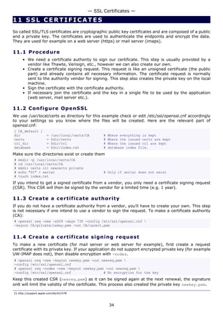 11 SSL CERTIFICATE S
So called SSL/TLS certificates are cryptographic public key certificates and are composed of a public
and a private key. The certificates are used to authenticate the endpoints and encrypt the data.
They are used for example on a web server (https) or mail server (imaps).
11.1 Procedure
• We need a certificate authority to sign our certificate. This step is usually provided by a
vendor like Thawte, Verisign, etc., however we can also create our own.
• Create a certificate signing request. This request is like an unsigned certificate (the public
part) and already contains all necessary information. The certificate request is normally
sent to the authority vendor for signing. This step also creates the private key on the local
machine.
• Sign the certificate with the certificate authority.
• If necessary join the certificate and the key in a single file to be used by the application
(web server, mail server etc.).
11.2 Configure OpenSSL
We use /usr/local/certs as directory for this example check or edit /etc/ssl/openssl.cnf accordingly
to your settings so you know where the files will be created. Here are the relevant part of
openssl.cnf:
[ CA_default ]
dir = /usr/local/certs/CA # Where everything is kept
certs = $dir/certs # Where the issued certs are kept
crl_dir = $dir/crl # Where the issued crl are kept
database = $dir/index.txt # database index file.
Make sure the directories exist or create them
# mkdir -p /usr/local/certs/CA
# cd /usr/local/certs/CA
# mkdir certs crl newcerts private
# echo "01" > serial # Only if serial does not exist
# touch index.txt
If you intend to get a signed certificate from a vendor, you only need a certificate signing request
(CSR). This CSR will then be signed by the vendor for a limited time (e.g. 1 year).
11.3 Create a certificate authority
If you do not have a certificate authority from a vendor, you'll have to create your own. This step
is not necessary if one intend to use a vendor to sign the request. To make a certificate authority
(CA):
# openssl req -new -x509 -days 730 -config /etc/ssl/openssl.cnf 
-keyout CA/private/cakey.pem -out CA/cacert.pem
11.4 Create a certificate signing request
To make a new certificate (for mail server or web server for example), first create a request
certificate with its private key. If your application do not support encrypted private key (for example
UW-IMAP does not), then disable encryption with -nodes.
# openssl req -new -keyout newkey.pem -out newreq.pem 
-config /etc/ssl/openssl.cnf
# openssl req -nodes -new -keyout newkey.pem -out newreq.pem 
-config /etc/ssl/openssl.cnf # No encryption for the key
Keep this created CSR (newreq.pem) as it can be signed again at the next renewal, the signature
onlt will limit the validity of the certificate. This process also created the private key newkey.pem.
21.http://support.apple.com/kb/ht1578
— SSL Certificates —
34
 