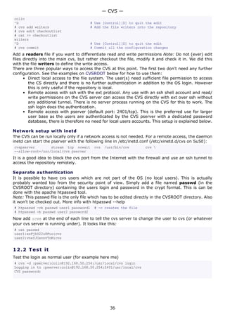 colin
^D # Use [Control][D] to quit the edit
# cvs add writers # Add the file writers into the repository
# cvs edit checkoutlist
# cat >> checkoutlist
writers
^D # Use [Control][D] to quit the edit
# cvs commit # Commit all the configuration changes
Add a readers file if you want to differentiate read and write permissions Note: Do not (ever) edit
files directly into the main cvs, but rather checkout the file, modify it and check it in. We did this
with the file writers to define the write access.
There are three popular ways to access the CVS at this point. The first two don't need any further
configuration. See the examples on CVSROOT below for how to use them:
• Direct local access to the file system. The user(s) need sufficient file permission to access
the CS directly and there is no further authentication in addition to the OS login. However
this is only useful if the repository is local.
• Remote access with ssh with the ext protocol. Any use with an ssh shell account and read/
write permissions on the CVS server can access the CVS directly with ext over ssh without
any additional tunnel. There is no server process running on the CVS for this to work. The
ssh login does the authentication.
• Remote access with pserver (default port: 2401/tcp). This is the preferred use for larger
user base as the users are authenticated by the CVS pserver with a dedicated password
database, there is therefore no need for local users accounts. This setup is explained below.
Network setup with inetd
The CVS can be run locally only if a network access is not needed. For a remote access, the daemon
inetd can start the pserver with the following line in /etc/inetd.conf (/etc/xinetd.d/cvs on SuSE):
cvspserver stream tcp nowait cvs /usr/bin/cvs cvs 
--allow-root=/usr/local/cvs pserver
It is a good idea to block the cvs port from the Internet with the firewall and use an ssh tunnel to
access the repository remotely.
Separate authentication
It is possible to have cvs users which are not part of the OS (no local users). This is actually
probably wanted too from the security point of view. Simply add a file named passwd (in the
CVSROOT directory) containing the users login and password in the crypt format. This is can be
done with the apache htpasswd tool.
Note: This passwd file is the only file which has to be edited directly in the CVSROOT directory. Also
it won't be checked out. More info with htpasswd --help
# htpasswd -cb passwd user1 password1 # -c creates the file
# htpasswd -b passwd user2 password2
Now add :cvs at the end of each line to tell the cvs server to change the user to cvs (or whatever
your cvs server is running under). It looks like this:
# cat passwd
user1:xsFjhU22u8Fuo:cvs
user2:vnefJOsnnvToM:cvs
12.2 Test it
Test the login as normal user (for example here me)
# cvs -d :pserver:colin@192.168.50.254:/usr/local/cvs login
Logging in to :pserver:colin@192.168.50.254:2401/usr/local/cvs
CVS password:
— CVS —
36
 