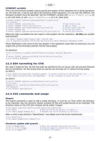 CVSROOT variable
This is an environment variable used to specify the location of the repository we're doing operations
on. For local use, it can be just set to the directory of the repository. For use over the network, the
transport protocol must be specified. Set the CVSROOT variable with setenv CVSROOT string on
a csh, tcsh shell, or with export CVSROOT=string on a sh, bash shell.
# setenv CVSROOT :pserver:<username>@<host>:/cvsdirectory
For example:
# setenv CVSROOT /usr/local/cvs # Used locally only
# setenv CVSROOT :local:/usr/local/cvs # Same as above
# setenv CVSROOT :ext:user@cvsserver:/usr/local/cvs # Direct access with SSH
# setenv CVS_RSH ssh # for the ext access
# setenv CVSROOT :pserver:user@cvsserver.254:/usr/local/cvs # network with pserver
When the login succeeded one can import a new project into the repository: cd into your project
root directory
cvs import <module name> <vendor tag> <initial tag>
cvs -d :pserver:colin@192.168.50.254:/usr/local/cvs import MyProject MyCompany START
Where MyProject is the name of the new project in the repository (used later to checkout). Cvs will
import the current directory content into the new project.
To checkout:
# cvs -d :pserver:colin@192.168.50.254:/usr/local/cvs checkout MyProject
or
# setenv CVSROOT :pserver:colin@192.168.50.254:/usr/local/cvs
# cvs checkout MyProject
12.3 SSH tunneling for CVS
We need 2 shells for this. On the first shell we connect to the cvs server with ssh and port-forward
the cvs connection. On the second shell we use the cvs normally as if it where running locally.
on shell 1:
# ssh -L2401:localhost:2401 colin@cvs_server # Connect directly to the CVS server. Or:
# ssh -L2401:cvs_server:2401 colin@gateway # Use a gateway to reach the CVS
on shell 2:
# setenv CVSROOT :pserver:colin@localhost:/usr/local/cvs
# cvs login
Logging in to :pserver:colin@localhost:2401/usr/local/cvs
CVS password:
# cvs checkout MyProject/src
12.4 CVS commands and usage
Import
The import command is used to add a whole directory, it must be run from within the directory
to be imported. Say the directory /devel/ contains all files and subdirectories to be imported. The
directory name on the CVS (the module) will be called "myapp".
# cvs import [options] directory-name vendor-tag release-tag
# cd /devel # Must be inside the project to import it
# cvs import myapp Company R1_0 # Release tag can be anything in one word
After a while a new directory "/devel/tools/" was added and it has to be imported too.
# cd /devel/tools
# cvs import myapp/tools Company R1_0
Checkout update add commit
# cvs co myapp/tools # Will only checkout the directory tools
# cvs co -r R1_1 myapp # Checkout myapp at release R1_1 (is sticky)
# cvs -q -d update -P # A typical CVS update
— CVS —
37
 