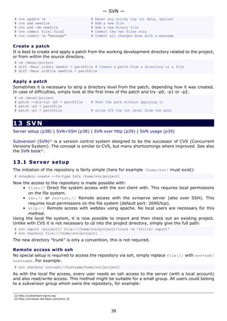 # cvs update -A # Reset any sticky tag (or date, option)
# cvs add newfile # Add a new file
# cvs add -kb newfile # Add a new binary file
# cvs commit file1 file2 # Commit the two files only
# cvs commit -m "message" # Commit all changes done with a message
Create a patch
It is best to create and apply a patch from the working development directory related to the project,
or from within the source directory.
# cd /devel/project
# diff -Naur olddir newdir > patchfile # Create a patch from a directory or a file
# diff -Naur oldfile newfile > patchfile
Apply a patch
Sometimes it is necessary to strip a directory level from the patch, depending how it was created.
In case of difficulties, simply look at the first lines of the patch and try -p0, -p1 or -p2.
# cd /devel/project
# patch --dry-run -p0 < patchfile # Test the path without applying it
# patch -p0 < patchfile
# patch -p1 < patchfile # strip off the 1st level from the path
13 SVN
Server setup (p38) | SVN+SSH (p38) | SVN over http (p39) | SVN usage (p39)
Subversion (SVN)22
is a version control system designed to be the successor of CVS (Concurrent
Versions System). The concept is similar to CVS, but many shortcomings where improved. See also
the SVN book23
.
13.1 Server setup
The initiation of the repository is fairly simple (here for example /home/svn/ must exist):
# svnadmin create --fs-type fsfs /home/svn/project1
Now the access to the repository is made possible with:
• file:// Direct file system access with the svn client with. This requires local permissions
on the file system.
• svn:// or svn+ssh:// Remote access with the svnserve server (also over SSH). This
requires local permissions on the file system (default port: 2690/tcp).
• http:// Remote access with webdav using apache. No local users are necessary for this
method.
Using the local file system, it is now possible to import and then check out an existing project.
Unlike with CVS it is not necessary to cd into the project directory, simply give the full path:
# svn import /project1/ file:///home/svn/project1/trunk -m 'Initial import'
# svn checkout file:///home/svn/project1
The new directory "trunk" is only a convention, this is not required.
Remote access with ssh
No special setup is required to access the repository via ssh, simply replace file:// with svn+ssh/
hostname. For example:
# svn checkout svn+ssh://hostname/home/svn/project1
As with the local file access, every user needs an ssh access to the server (with a local account)
and also read/write access. This method might be suitable for a small group. All users could belong
to a subversion group which owns the repository, for example:
22.http://subversion.tigris.org/
23.http://svnbook.red-bean.com/en/1.4/
— SVN —
38
 