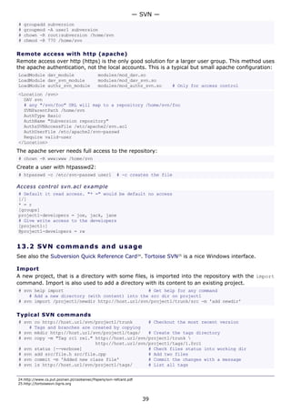 # groupadd subversion
# groupmod -A user1 subversion
# chown -R root:subversion /home/svn
# chmod -R 770 /home/svn
Remote access with http (apache)
Remote access over http (https) is the only good solution for a larger user group. This method uses
the apache authentication, not the local accounts. This is a typical but small apache configuration:
LoadModule dav_module modules/mod_dav.so
LoadModule dav_svn_module modules/mod_dav_svn.so
LoadModule authz_svn_module modules/mod_authz_svn.so # Only for access control
<Location /svn>
DAV svn
# any "/svn/foo" URL will map to a repository /home/svn/foo
SVNParentPath /home/svn
AuthType Basic
AuthName "Subversion repository"
AuthzSVNAccessFile /etc/apache2/svn.acl
AuthUserFile /etc/apache2/svn-passwd
Require valid-user
</Location>
The apache server needs full access to the repository:
# chown -R www:www /home/svn
Create a user with htpasswd2:
# htpasswd -c /etc/svn-passwd user1 # -c creates the file
Access control svn.acl example
# Default it read access. "* =" would be default no access
[/]
* = r
[groups]
project1-developers = joe, jack, jane
# Give write access to the developers
[project1:]
@project1-developers = rw
13.2 SVN commands and usage
See also the Subversion Quick Reference Card24
. Tortoise SVN25
is a nice Windows interface.
Import
A new project, that is a directory with some files, is imported into the repository with the import
command. Import is also used to add a directory with its content to an existing project.
# svn help import # Get help for any command
# Add a new directory (with content) into the src dir on project1
# svn import /project1/newdir http://host.url/svn/project1/trunk/src -m 'add newdir'
Typical SVN commands
# svn co http://host.url/svn/project1/trunk # Checkout the most recent version
# Tags and branches are created by copying
# svn mkdir http://host.url/svn/project1/tags/ # Create the tags directory
# svn copy -m "Tag rc1 rel." http://host.url/svn/project1/trunk 
http://host.url/svn/project1/tags/1.0rc1
# svn status [--verbose] # Check files status into working dir
# svn add src/file.h src/file.cpp # Add two files
# svn commit -m 'Added new class file' # Commit the changes with a message
# svn ls http://host.url/svn/project1/tags/ # List all tags
24.http://www.cs.put.poznan.pl/csobaniec/Papers/svn-refcard.pdf
25.http://tortoisesvn.tigris.org
— SVN —
39
 