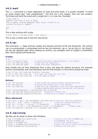 14.3 mail
The mail command is a basic application to read and send email, it is usually installed. To send
an email simply type "mail user@domain". The first line is the subject, then the mail content.
Terminate and send the email with a single dot (.) in a new line. Example:
# mail c@cb.vu
Subject: Your text is full of typos
"For a moment, nothing happened. Then, after a second or so,
nothing continued to happen."
.
EOT
#
This is also working with a pipe:
# echo "This is the mail body" | mail c@cb.vu
This is also a simple way to test the mail server.
14.4 tar
The command tar (tape archive) creates and extracts archives of file and directories. The archive
.tar is uncompressed, a compressed archive has the extension .tgz or .tar.gz (zip) or .tbz (bzip2).
Do not use absolute path when creating an archive, you probably want to unpack it somewhere
else. Some typical commands are:
Create
# cd /
# tar -cf home.tar home/ # archive the whole /home directory (c for create)
# tar -czf home.tgz home/ # same with zip compression
# tar -cjf home.tbz home/ # same with bzip2 compression
Only include one (or two) directories from a tree, but keep the relative structure. For example
archive /usr/local/etc and /usr/local/www and the first directory in the archive should be local/.
# tar -C /usr -czf local.tgz local/etc local/www
# tar -C /usr -xzf local.tgz # To untar the local dir into /usr
# cd /usr; tar -xzf local.tgz # Is the same as above
Extract
# tar -tzf home.tgz # look inside the archive without extracting (list)
# tar -xf home.tar # extract the archive here (x for extract)
# tar -xzf home.tgz # same with zip compression (-xjf for bzip2 compression)
# remove leading path gallery2 and extract into gallery
# tar --strip-components 1 -zxvf gallery2.tgz -C gallery/
# tar -xjf home.tbz home/colin/file.txt # Restore a single file
# tar -xOf home.tbz home/colin/file.txt # Print file to stdout (no extraction)
More advanced
# tar c dir/ | gzip | ssh user@remote 'dd of=dir.tgz' # arch dir/ and store remotely.
# tar cvf - `find . -print` > backup.tar # arch the current directory.
# tar -cf - -C /etc . | tar xpf - -C /backup/etc # Copy directories
# tar -cf - -C /etc . | ssh user@remote tar xpf - -C /backup/etc # Remote copy.
# tar -czf home.tgz --exclude '*.o' --exclude 'tmp/' home/
14.5 zip/unzip
Zip files can be easier to share with Windows.
# zip -r fileName.zip /path/to/dir # zip dir into file fileName.zip
# unzip fileName.zip # uncompress zip file
# unzip -l fileName.zip # list files inside archive
# unzip -c fileName.zip fileinside.txt # print one file to stdout (no extraction)
# unzip fileName.zip fileinside.txt # extract one file only
— Useful Commands —
41
 