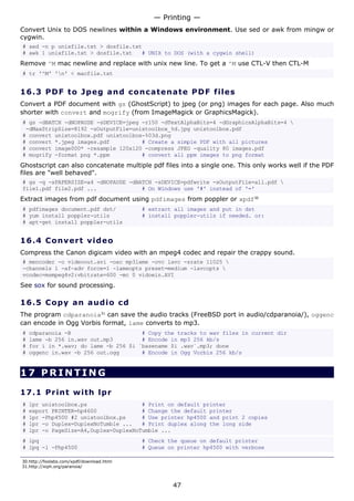 Convert Unix to DOS newlines within a Windows environment. Use sed or awk from mingw or
cygwin.
# sed -n p unixfile.txt > dosfile.txt
# awk 1 unixfile.txt > dosfile.txt # UNIX to DOS (with a cygwin shell)
Remove ^M mac newline and replace with unix new line. To get a ^M use CTL-V then CTL-M
# tr '^M' 'n' < macfile.txt
16.3 PDF to Jpeg and concatenate PDF files
Convert a PDF document with gs (GhostScript) to jpeg (or png) images for each page. Also much
shorter with convert and mogrify (from ImageMagick or GraphicsMagick).
# gs -dBATCH -dNOPAUSE -sDEVICE=jpeg -r150 -dTextAlphaBits=4 -dGraphicsAlphaBits=4 
-dMaxStripSize=8192 -sOutputFile=unixtoolbox_%d.jpg unixtoolbox.pdf
# convert unixtoolbox.pdf unixtoolbox-%03d.png
# convert *.jpeg images.pdf # Create a simple PDF with all pictures
# convert image000* -resample 120x120 -compress JPEG -quality 80 images.pdf
# mogrify -format png *.ppm # convert all ppm images to png format
Ghostscript can also concatenate multiple pdf files into a single one. This only works well if the PDF
files are "well behaved".
# gs -q -sPAPERSIZE=a4 -dNOPAUSE -dBATCH -sDEVICE=pdfwrite -sOutputFile=all.pdf 
file1.pdf file2.pdf ... # On Windows use '#' instead of '='
Extract images from pdf document using pdfimages from poppler or xpdf30
# pdfimages document.pdf dst/ # extract all images and put in dst
# yum install poppler-utils # install poppler-utils if needed. or:
# apt-get install poppler-utils
16.4 Convert video
Compress the Canon digicam video with an mpeg4 codec and repair the crappy sound.
# mencoder -o videoout.avi -oac mp3lame -ovc lavc -srate 11025 
-channels 1 -af-adv force=1 -lameopts preset=medium -lavcopts 
vcodec=msmpeg4v2:vbitrate=600 -mc 0 vidoein.AVI
See sox for sound processing.
16.5 Copy an audio cd
The program cdparanoia31
can save the audio tracks (FreeBSD port in audio/cdparanoia/), oggenc
can encode in Ogg Vorbis format, lame converts to mp3.
# cdparanoia -B # Copy the tracks to wav files in current dir
# lame -b 256 in.wav out.mp3 # Encode in mp3 256 kb/s
# for i in *.wav; do lame -b 256 $i `basename $i .wav`.mp3; done
# oggenc in.wav -b 256 out.ogg # Encode in Ogg Vorbis 256 kb/s
17 PRINTING
17.1 Print with lpr
# lpr unixtoolbox.ps # Print on default printer
# export PRINTER=hp4600 # Change the default printer
# lpr -Php4500 #2 unixtoolbox.ps # Use printer hp4500 and print 2 copies
# lpr -o Duplex=DuplexNoTumble ... # Print duplex along the long side
# lpr -o PageSize=A4,Duplex=DuplexNoTumble ...
# lpq # Check the queue on default printer
# lpq -l -Php4500 # Queue on printer hp4500 with verbose
30.http://foolabs.com/xpdf/download.html
31.http://xiph.org/paranoia/
— Printing —
47
 