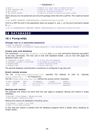 # lprm - # Remove all users jobs on default printer
# lprm -Php4500 3186 # Remove job 3186. Find job nbr with lpq
# lpc status # List all available printers
# lpc status hp4500 # Check if printer is online and queue length
Some devices are not postscript and will print garbage when fed with a pdf file. This might be solved
with:
# gs -dSAFER -dNOPAUSE -sDEVICE=deskjet -sOutputFile=|lpr file.pdf
Print to a PDF file even if the application does not support it. Use gs on the print command instead
of lpr.
# gs -q -sPAPERSIZE=a4 -dNOPAUSE -dBATCH -sDEVICE=pdfwrite -sOutputFile=/path/file.pdf
18 DATABASES
18.1 PostgreSQL
Change root or a username password
# psql -d template1 -U pgsql
> alter user pgsql with password 'pgsql_password'; # Use username instead of "pgsql"
Create user and database
The commands createuser, dropuser, createdb and dropdb are convenient shortcuts equivalent
to the SQL commands. The new user is bob with database bobdb ; use as root with pgsql the
database super user:
# createuser -U pgsql -P bob # -P will ask for password
# createdb -U pgsql -O bob bobdb # new bobdb is owned by bob
# dropdb bobdb # Delete database bobdb
# dropuser bob # Delete user bob
The general database authentication mechanism is configured in pg_hba.conf
Grant remote access
The file $PGSQL_DATA_D/postgresql.conf specifies the address to bind to. Typically
listen_addresses = '*' for Postgres 8.x.
The file $PGSQL_DATA_D/pg_hba.conf defines the access control. Examples:
# TYPE DATABASE USER IP-ADDRESS IP-MASK METHOD
host bobdb bob 212.117.81.42 255.255.255.255 password
host all all 0.0.0.0/0 password
Backup and restore
The backups and restore are done with the user pgsql or postgres. Backup and restore a single
database:
# pg_dump --clean dbname > dbname_sql.dump
# psql dbname < dbname_sql.dump
Backup and restore all databases (including users):
# pg_dumpall --clean > full.dump
# psql -f full.dump postgres
In this case the restore is started with the database postgres which is better when reloading an
empty cluster.
— Databases —
48
 
