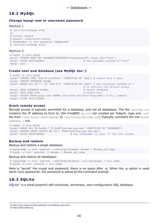 18.2 MySQL
Change mysql root or username password
Method 1
# /etc/init.d/mysql stop
or
# killall mysqld
# mysqld --skip-grant-tables
# mysqladmin -u root password 'newpasswd'
# /etc/init.d/mysql start
Method 2
# mysql -u root mysql
mysql> UPDATE USER SET PASSWORD=PASSWORD("newpassword") where user='root';
mysql> FLUSH PRIVILEGES; # Use username instead of "root"
mysql> quit
Create user and database (see MySQL doc32
)
# mysql -u root mysql
mysql> CREATE USER 'bob'@'localhost' IDENTIFIED BY 'pwd'; # create only a user
mysql> CREATE DATABASE bobdb;
mysql> GRANT ALL ON *.* TO 'bob'@'%' IDENTIFIED BY 'pwd'; # Use localhost instead of %
# to restrict the network access
mysql> DROP DATABASE bobdb; # Delete database
mysql> DROP USER bob; # Delete user
mysql> DELETE FROM mysql.user WHERE user='bob and host='hostname'; # Alt. command
mysql> FLUSH PRIVILEGES;
Grant remote access
Remote access is typically permitted for a database, and not all databases. The file /etc/my.cnf
contains the IP address to bind to. (On FreeBSD my.cnf not created per fedault, copy one .cnf
file from /usr/local/share/mysql to /usr/local/etc/my.cnf) Typically comment the line bind-
address = out.
# mysql -u root mysql
mysql> GRANT ALL ON bobdb.* TO bob@'xxx.xxx.xxx.xxx' IDENTIFIED BY 'PASSWORD';
mysql> REVOKE GRANT OPTION ON foo.* FROM bar@'xxx.xxx.xxx.xxx';
mysql> FLUSH PRIVILEGES; # Use 'hostname' or also '%' for full access
Backup and restore
Backup and restore a single database:
# mysqldump -u root -psecret --add-drop-database dbname > dbname_sql.dump
# mysql -u root -psecret -D dbname < dbname_sql.dump
Backup and restore all databases:
# mysqldump -u root -psecret --add-drop-database --all-databases > full.dump
# mysql -u root -psecret < full.dump
Here is "secret" the mysql root password, there is no space after -p. When the -p option is used
alone (w/o password), the password is asked at the command prompt.
18.3 SQLite
SQLite33
is a small powerful self-contained, serverless, zero-configuration SQL database.
32.http://dev.mysql.com/doc/refman/5.1/en/adding-users.html
33.http://www.sqlite.org
— Databases —
49
 