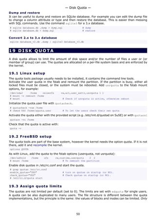 Dump and restore
It can be useful to dump and restore an SQLite database. For example you can edit the dump file
to change a column attribute or type and then restore the database. This is easier than messing
with SQL commands. Use the command sqlite3 for a 3.x database.
# sqlite database.db .dump > dump.sql # dump
# sqlite database.db < dump.sql # restore
Convert 2.x to 3.x database
sqlite database_v2.db .dump | sqlite3 database_v3.db
19 DISK QUOTA
A disk quota allows to limit the amount of disk space and/or the number of files a user or (or
member of group) can use. The quotas are allocated on a per-file system basis and are enforced by
the kernel.
19.1 Linux setup
The quota tools package usually needs to be installed, it contains the command line tools.
Activate the user quota in the fstab and remount the partition. If the partition is busy, either all
locked files must be closed, or the system must be rebooted. Add usrquota to the fstab mount
options, for example:
/dev/sda2 /home reiserfs rw,acl,user_xattr,usrquota 1 1
# mount -o remount /home
# mount # Check if usrquota is active, otherwise reboot
Initialize the quota.user file with quotacheck.
# quotacheck -vum /home
# chmod 644 /home/aquota.user # To let the users check their own quota
Activate the quota either with the provided script (e.g. /etc/init.d/quotad on SuSE) or with quotaon:
quotaon -vu /home
Check that the quota is active with:
quota -v
19.2 FreeBSD setup
The quota tools are part of the base system, however the kernel needs the option quota. If it is not
there, add it and recompile the kernel.
options QUOTA
As with Linux, add the quota to the fstab options (userquota, not usrquota):
/dev/ad0s1d /home ufs rw,noatime,userquota 2 2
# mount /home # To remount the partition
Enable disk quotas in /etc/rc.conf and start the quota.
# grep quotas /etc/rc.conf
enable_quotas="YES" # turn on quotas on startup (or NO).
check_quotas="YES" # Check quotas on startup (or NO).
# /etc/rc.d/quota start
19.3 Assign quota limits
The quotas are not limited per default (set to 0). The limits are set with edquota for single users.
A quota can be also duplicated to many users. The file structure is different between the quota
implementations, but the principle is the same: the values of blocks and inodes can be limited. Only
— Disk Quota —
50
 