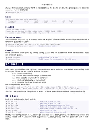 change the values of soft and hard. If not specified, the blocks are 1k. The grace period is set with
edquota -t. For example:
# edquota -u colin
Linux
Disk quotas for user colin (uid 1007):
Filesystem blocks soft hard inodes soft hard
/dev/sda8 108 1000 2000 1 0 0
FreeBSD
Quotas for user colin:
/home: kbytes in use: 504184, limits (soft = 700000, hard = 800000)
inodes in use: 1792, limits (soft = 0, hard = 0)
For many users
The command edquota -p is used to duplicate a quota to other users. For example to duplicate a
reference quota to all users:
# edquota -p refuser `awk -F: '$3 > 499 {print $1}' /etc/passwd`
# edquota -p refuser user1 user2 # Duplicate to 2 users
Checks
Users can check their quota by simply typing quota (the file quota.user must be readable). Root
can check all quotas.
# quota -u colin # Check quota for a user
# repquota /home # Full report for the partition for all users
20 SHELLS
Most Linux distributions use the bash shell while the BSDs use tcsh, the bourne shell is only used
for scripts. Filters are very useful and can be piped:
grep Pattern matching
sed Search and Replace strings or characters
cut Print specific columns from a marker
sort Sort alphabetically or numerically
uniq Remove duplicate lines from a file
For example used all at once:
# ifconfig | sed 's/ / /g' | cut -d" " -f1 | uniq | grep -E "[a-z0-9]+" | sort -r
# ifconfig | sed '/.*inet addr:/!d;s///;s/ .*//'|sort -t. -k1,1n -k2,2n -k3,3n -k4,4n
The first character in the sed pattern is a tab. To write a tab on the console, use ctrl-v ctrl-tab.
20.1 bash
Redirects and pipes for bash and sh:
# cmd 1> file # Redirect stdout to file.
# cmd 2> file # Redirect stderr to file.
# cmd 1>> file # Redirect and append stdout to file.
# cmd &> file # Redirect both stdout and stderr to file.
# cmd >file 2>&1 # Redirects stderr to stdout and then to file.
# cmd1 | cmd2 # pipe stdout to cmd2
# cmd1 2>&1 | cmd2 # pipe stdout and stderr to cmd2
Modify your configuration in ~/.bashrc (it can also be ~/.bash_profile). The following entries are
useful, reload with ". .bashrc". With cygwin use ~/.bash_profile; with rxvt past with shift + left-
click.
— Shells —
51
 