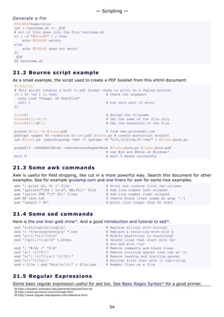 Generate a file
MYHOME=/home/colin
cat > testhome.sh << _EOF
# All of this goes into the file testhome.sh
if [ -d "$MYHOME" ] ; then
echo $MYHOME exists
else
echo $MYHOME does not exist
fi
_EOF
sh testhome.sh
21.2 Bourne script example
As a small example, the script used to create a PDF booklet from this xhtml document:
#!/bin/sh
# This script creates a book in pdf format ready to print on a duplex printer
if [ $# -ne 1 ]; then # Check the argument
echo 1>&2 "Usage: $0 HtmlFile"
exit 1 # non zero exit if error
fi
file=$1 # Assign the filename
fname=${file%.*} # Get the name of the file only
fext=${file#*.} # Get the extension of the file
prince $file -o $fname.pdf # from www.princexml.com
pdftops -paper A4 -noshrink $fname.pdf $fname.ps # create postscript booklet
cat $fname.ps |psbook|psnup -Pa4 -2 |pstops -b "2:0,1U(21cm,29.7cm)" > $fname.book.ps
ps2pdf13 -sPAPERSIZE=a4 -sAutoRotatePages=None $fname.book.ps $fname.book.pdf
# use #a4 and #None on Windows!
exit 0 # exit 0 means successful
21.3 Some awk commands
Awk is useful for field stripping, like cut in a more powerful way. Search this document for other
examples. See for example gnulamp.com and one-liners for awk for some nice examples.
awk '{ print $2, $1 }' file # Print and inverse first two columns
awk '{printf("%5d : %sn", NR,$0)}' file # Add line number left aligned
awk '{print FNR "t" $0}' files # Add line number right aligned
awk NF test.txt # remove blank lines (same as grep '.')
awk 'length > 80' # print line longer than 80 char)
21.4 Some sed commands
Here is the one liner gold mine34
. And a good introduction and tutorial to sed35
.
sed 's/string1/string2/g' # Replace string1 with string2
sed -i 's/wroong/wrong/g' *.txt # Replace a recurring word with g
sed 's/(.*)1/12/g' # Modify anystring1 to anystring2
sed '/<p>/,/</p>/d' t.xhtml # Delete lines that start with <p>
# and end with </p>
sed '/ *#/d; /^ *$/d' # Remove comments and blank lines
sed 's/[ t]*$//' # Remove trailing spaces (use tab as t)
sed 's/^[ t]*//;s/[ t]*$//' # Remove leading and trailing spaces
sed 's/[^*]/[&]/' # Enclose first char with [] top->[t]op
sed = file | sed 'N;s/n/t/' > file.num # Number lines on a file
21.5 Regular Expressions
Some basic regular expression useful for sed too. See Basic Regex Syntax36
for a good primer.
34.http://student.northpark.edu/pemente/sed/sed1line.txt
35.http://www.grymoire.com/Unix/Sed.html
36.http://www.regular-expressions.info/reference.html
— Scripting —
54
 