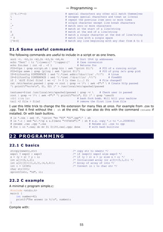 [^$.|?*+() # special characters any other will match themselves
 # escapes special characters and treat as literal
* # repeat the previous item zero or more times
. # single character except line break characters
.* # match zero or more characters
^ # match at the start of a line/string
$ # match at the end of a line/string
.$ # match a single character at the end of line/string
^ $ # match line with a single space
[^A-Z] # match any line beginning with any char from A to Z
21.6 Some useful commands
The following commands are useful to include in a script or as one liners.
sort -t. -k1,1n -k2,2n -k3,3n -k4,4n # Sort IPv4 ip addresses
echo 'Test' | tr '[:lower:]' '[:upper:]' # Case conversion
echo foo.bar | cut -d . -f 1 # Returns foo
PID=$(ps | grep script.sh | grep bin | awk '{print $1}') # PID of a running script
PID=$(ps axww | grep [p]ing | awk '{print $1}') # PID of ping (w/o grep pid)
IP=$(ifconfig $INTERFACE | sed '/.*inet addr:/!d;s///;s/ .*//') # Linux
IP=$(ifconfig $INTERFACE | sed '/.*inet /!d;s///;s/ .*//') # FreeBSD
if [ `diff file1 file2 | wc -l` != 0 ]; then [...] fi # File changed?
cat /etc/master.passwd | grep -v root | grep -v *: | awk -F":"  # Create http passwd
'{ printf("%s:%sn", $1, $2) }' > /usr/local/etc/apache2/passwd
testuser=$(cat /usr/local/etc/apache2/passwd | grep -v  # Check user in passwd
root | grep -v *: | awk -F":" '{ printf("%sn", $1) }' | grep ^user$)
:(){ :|:& };: # bash fork bomb. Will kill your machine
tail +2 file > file2 # remove the first line from file
I use this little trick to change the file extension for many files at once. For example from .cxx to
.cpp. Test it first without the | sh at the end. You can also do this with the command rename if
installed. Or with bash builtins.
# ls *.cxx | awk -F. '{print "mv "$0" "$1".cpp"}' | sh
# ls *.c | sed "s/.*/cp & &.$(date "+%Y%m%d")/" | sh # e.g. copy *.c to *.c.20080401
# rename .cxx .cpp *.cxx # Rename all .cxx to cpp
# for i in *.cxx; do mv $i ${i%%.cxx}.cpp; done # with bash builtins
22 PROGRAMMING
22.1 C basics
strcpy(newstr,str) /* copy str to newstr */
expr1 ? expr2 : expr3 /* if (expr1) expr2 else expr3 */
x = (y > z) ? y : z; /* if (y > z) x = y; else x = z; */
int a[]={0,1,2}; /* Initialized array (or a[3]={0,1,2}; */
int a[2][3]={{1,2,3},{4,5,6}}; /* Array of array of ints */
int i = 12345; /* Convert in i to char str */
char str[10];
sprintf(str, "%d", i);
22.2 C example
A minimal c program simple.c:
#include <stdio.h>
main() {
int number=42;
printf("The answer is %in", number);
}
Compile with:
— Programming —
55
 