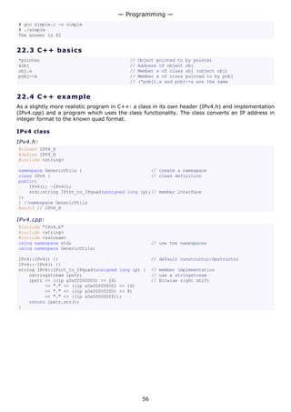 # gcc simple.c -o simple
# ./simple
The answer is 42
22.3 C++ basics
*pointer // Object pointed to by pointer
&obj // Address of object obj
obj.x // Member x of class obj (object obj)
pobj->x // Member x of class pointed to by pobj
// (*pobj).x and pobj->x are the same
22.4 C++ example
As a slightly more realistic program in C++: a class in its own header (IPv4.h) and implementation
(IPv4.cpp) and a program which uses the class functionality. The class converts an IP address in
integer format to the known quad format.
IPv4 class
IPv4.h:
#ifndef IPV4_H
#define IPV4_H
#include <string>
namespace GenericUtils { // create a namespace
class IPv4 { // class definition
public:
IPv4(); ~IPv4();
std::string IPint_to_IPquad(unsigned long ip);// member interface
};
} //namespace GenericUtils
#endif // IPV4_H
IPv4.cpp:
#include "IPv4.h"
#include <string>
#include <sstream>
using namespace std; // use the namespaces
using namespace GenericUtils;
IPv4::IPv4() {} // default constructor/destructor
IPv4::~IPv4() {}
string IPv4::IPint_to_IPquad(unsigned long ip) { // member implementation
ostringstream ipstr; // use a stringstream
ipstr << ((ip &0xff000000) >> 24) // Bitwise right shift
<< "." << ((ip &0x00ff0000) >> 16)
<< "." << ((ip &0x0000ff00) >> 8)
<< "." << ((ip &0x000000ff));
return ipstr.str();
}
— Programming —
56
 