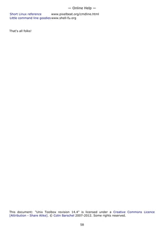 Short Linux reference www.pixelbeat.org/cmdline.html
Little command line goodies www.shell-fu.org
That's all folks!
This document: "Unix Toolbox revision 14.4" is licensed under a Creative Commons Licence
[Attribution - Share Alike]. © Colin Barschel 2007-2012. Some rights reserved.
— Online Help —
58
 