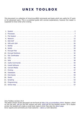U N I X T O O L B O X
This document is a collection of Unix/Linux/BSD commands and tasks which are useful for IT work
or for advanced users. This is a practical guide with concise explanations, however the reader is
supposed to know what s/he is doing.
1. System . . . . . . . . . . . . . . . . . . . . . . . . . . . . . . . . . . . . . . . . 2
2. Processes . . . . . . . . . . . . . . . . . . . . . . . . . . . . . . . . . . . . . . . 7
3. File System . . . . . . . . . . . . . . . . . . . . . . . . . . . . . . . . . . . . . . 9
4. Network . . . . . . . . . . . . . . . . . . . . . . . . . . . . . . . . . . . . . . . 15
5. SSH SCP . . . . . . . . . . . . . . . . . . . . . . . . . . . . . . . . . . . . . . 23
6. VPN with SSH . . . . . . . . . . . . . . . . . . . . . . . . . . . . . . . . . . . . 26
7. RSYNC . . . . . . . . . . . . . . . . . . . . . . . . . . . . . . . . . . . . . . . 28
8. SUDO . . . . . . . . . . . . . . . . . . . . . . . . . . . . . . . . . . . . . . . . 29
9. Encrypt Files . . . . . . . . . . . . . . . . . . . . . . . . . . . . . . . . . . . . 30
10. Encrypt Partitions . . . . . . . . . . . . . . . . . . . . . . . . . . . . . . . . . . 32
11. SSL Certificates . . . . . . . . . . . . . . . . . . . . . . . . . . . . . . . . . . . 34
12. CVS . . . . . . . . . . . . . . . . . . . . . . . . . . . . . . . . . . . . . . . . . 35
13. SVN . . . . . . . . . . . . . . . . . . . . . . . . . . . . . . . . . . . . . . . . 38
14. Useful Commands . . . . . . . . . . . . . . . . . . . . . . . . . . . . . . . . . . 40
15. Install Software . . . . . . . . . . . . . . . . . . . . . . . . . . . . . . . . . . . 44
16. Convert Media . . . . . . . . . . . . . . . . . . . . . . . . . . . . . . . . . . . . 46
17. Printing . . . . . . . . . . . . . . . . . . . . . . . . . . . . . . . . . . . . . . . 47
18. Databases . . . . . . . . . . . . . . . . . . . . . . . . . . . . . . . . . . . . . . 48
19. Disk Quota . . . . . . . . . . . . . . . . . . . . . . . . . . . . . . . . . . . . . 50
20. Shells . . . . . . . . . . . . . . . . . . . . . . . . . . . . . . . . . . . . . . . . 51
21. Scripting . . . . . . . . . . . . . . . . . . . . . . . . . . . . . . . . . . . . . . 53
22. Programming . . . . . . . . . . . . . . . . . . . . . . . . . . . . . . . . . . . . 55
23. Online Help . . . . . . . . . . . . . . . . . . . . . . . . . . . . . . . . . . . . . 57
Unix Toolbox revision 14.4
The latest version of this document can be found at http://cb.vu/unixtoolbox.xhtml. Replace .xhtml
on the link with .pdf for the PDF version and with .book.pdf for the booklet version. On a duplex
printer the booklet will create a small book ready to bind. See also the about page.
Error reports and comments are most welcome - c@cb.vu Colin Barschel.
 
