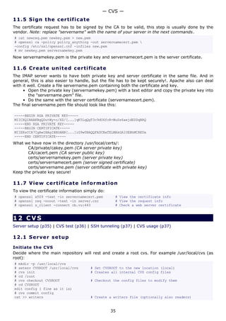 11.5 Sign the certificate
The certificate request has to be signed by the CA to be valid, this step is usually done by the
vendor. Note: replace "servername" with the name of your server in the next commands.
# cat newreq.pem newkey.pem > new.pem
# openssl ca -policy policy_anything -out servernamecert.pem 
-config /etc/ssl/openssl.cnf -infiles new.pem
# mv newkey.pem servernamekey.pem
Now servernamekey.pem is the private key and servernamecert.pem is the server certificate.
11.6 Create united certificate
The IMAP server wants to have both private key and server certificate in the same file. And in
general, this is also easier to handle, but the file has to be kept securely!. Apache also can deal
with it well. Create a file servername.pem containing both the certificate and key.
• Open the private key (servernamekey.pem) with a text editor and copy the private key into
the "servername.pem" file.
• Do the same with the server certificate (servernamecert.pem).
The final servername.pem file should look like this:
-----BEGIN RSA PRIVATE KEY-----
MIICXQIBAAKBgQDutWy+o/XZ/[...]qK5LqQgT3c9dU6fcR+WuSs6aejdEDDqBRQ
-----END RSA PRIVATE KEY-----
-----BEGIN CERTIFICATE-----
MIIERzCCA7CgAwIBAgIBBDANB[...]iG9w0BAQQFADCBxTELMAkGA1UEBhMCREUx
-----END CERTIFICATE-----
What we have now in the directory /usr/local/certs/:
CA/private/cakey.pem (CA server private key)
CA/cacert.pem (CA server public key)
certs/servernamekey.pem (server private key)
certs/servernamecert.pem (server signed certificate)
certs/servername.pem (server certificate with private key)
Keep the private key secure!
11.7 View certificate information
To view the certificate information simply do:
# openssl x509 -text -in servernamecert.pem # View the certificate info
# openssl req -noout -text -in server.csr # View the request info
# openssl s_client -connect cb.vu:443 # Check a web server certificate
12 CVS
Server setup (p35) | CVS test (p36) | SSH tunneling (p37) | CVS usage (p37)
12.1 Server setup
Initiate the CVS
Decide where the main repository will rest and create a root cvs. For example /usr/local/cvs (as
root):
# mkdir -p /usr/local/cvs
# setenv CVSROOT /usr/local/cvs # Set CVSROOT to the new location (local)
# cvs init # Creates all internal CVS config files
# cd /root
# cvs checkout CVSROOT # Checkout the config files to modify them
# cd CVSROOT
edit config ( fine as it is)
# cvs commit config
cat >> writers # Create a writers file (optionally also readers)
— CVS —
35
 