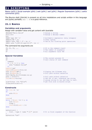 21 SCRIPTING
Basics (p53) | Script example (p54) | awk (p54) | sed (p54) | Regular Expressions (p54) | useful
commands (p55)
The Bourne shell (/bin/sh) is present on all Unix installations and scripts written in this language
are (quite) portable; man 1 sh is a good reference.
21.1 Basics
Variables and arguments
Assign with variable=value and get content with $variable
MESSAGE="Hello World" # Assign a string
PI=3.1415 # Assign a decimal number
N=8
TWON=`expr $N * 2` # Arithmetic expression (only integers)
TWON=$(($N * 2)) # Other syntax
TWOPI=`echo "$PI * 2" | bc -l` # Use bc for floating point operations
ZERO=`echo "c($PI/4)-sqrt(2)/2" | bc -l`
The command line arguments are
$0, $1, $2, ... # $0 is the command itself
$# # The number of arguments
$* # All arguments (also $@)
Special Variables
$$ # The current process ID
$? # exit status of last command
command
if [ $? != 0 ]; then
echo "command failed"
fi
mypath=`pwd`
mypath=${mypath}/file.txt
echo ${mypath##*/} # Display the filename only
echo ${mypath%%.*} # Full path without extention
foo=/tmp/my.dir/filename.tar.gz
path = ${foo%/*} # Full path without extention
var2=${var:=string} # Use var if set, otherwise use string
# assign string to var and then to var2.
size=$(stat -c%s "$file") # get file size in bourne script
filesize=${size:=-1}
Constructs
for file in `ls`
do
echo $file
done
count=0
while [ $count -lt 5 ]; do
echo $count
sleep 1
count=$(($count + 1))
done
myfunction() {
find . -type f -name "*.$1" -print # $1 is first argument of the function
}
myfunction "txt"
— Scripting —
53
 