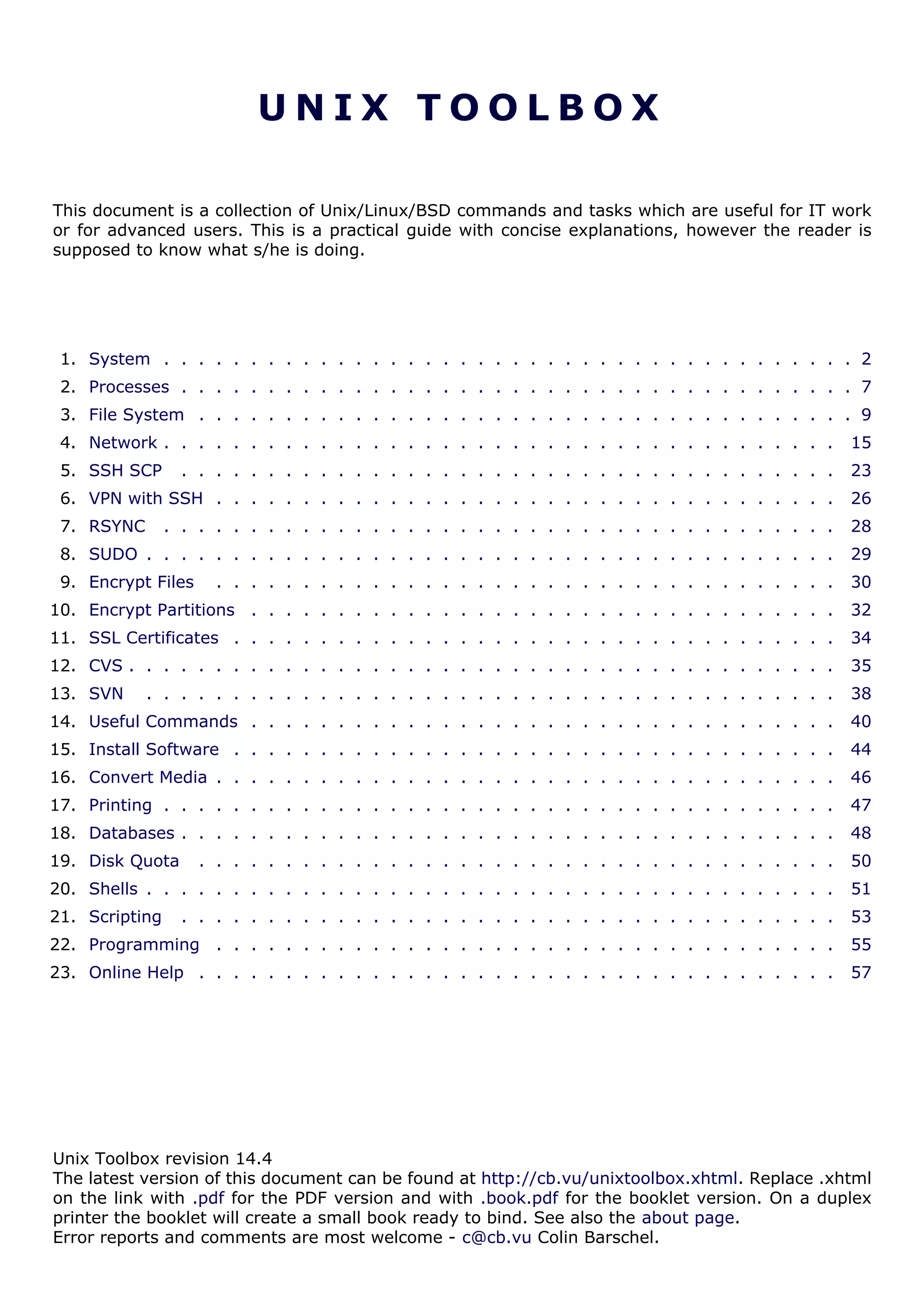 U N I X T O O L B O X
This document is a collection of Unix/Linux/BSD commands and tasks which are useful for IT work
or for advanced users. This is a practical guide with concise explanations, however the reader is
supposed to know what s/he is doing.
1. System . . . . . . . . . . . . . . . . . . . . . . . . . . . . . . . . . . . . . . . . 2
2. Processes . . . . . . . . . . . . . . . . . . . . . . . . . . . . . . . . . . . . . . . 7
3. File System . . . . . . . . . . . . . . . . . . . . . . . . . . . . . . . . . . . . . . 9
4. Network . . . . . . . . . . . . . . . . . . . . . . . . . . . . . . . . . . . . . . . 15
5. SSH SCP . . . . . . . . . . . . . . . . . . . . . . . . . . . . . . . . . . . . . . 23
6. VPN with SSH . . . . . . . . . . . . . . . . . . . . . . . . . . . . . . . . . . . . 26
7. RSYNC . . . . . . . . . . . . . . . . . . . . . . . . . . . . . . . . . . . . . . . 28
8. SUDO . . . . . . . . . . . . . . . . . . . . . . . . . . . . . . . . . . . . . . . . 29
9. Encrypt Files . . . . . . . . . . . . . . . . . . . . . . . . . . . . . . . . . . . . 30
10. Encrypt Partitions . . . . . . . . . . . . . . . . . . . . . . . . . . . . . . . . . . 32
11. SSL Certificates . . . . . . . . . . . . . . . . . . . . . . . . . . . . . . . . . . . 34
12. CVS . . . . . . . . . . . . . . . . . . . . . . . . . . . . . . . . . . . . . . . . . 35
13. SVN . . . . . . . . . . . . . . . . . . . . . . . . . . . . . . . . . . . . . . . . 38
14. Useful Commands . . . . . . . . . . . . . . . . . . . . . . . . . . . . . . . . . . 40
15. Install Software . . . . . . . . . . . . . . . . . . . . . . . . . . . . . . . . . . . 44
16. Convert Media . . . . . . . . . . . . . . . . . . . . . . . . . . . . . . . . . . . . 46
17. Printing . . . . . . . . . . . . . . . . . . . . . . . . . . . . . . . . . . . . . . . 47
18. Databases . . . . . . . . . . . . . . . . . . . . . . . . . . . . . . . . . . . . . . 48
19. Disk Quota . . . . . . . . . . . . . . . . . . . . . . . . . . . . . . . . . . . . . 50
20. Shells . . . . . . . . . . . . . . . . . . . . . . . . . . . . . . . . . . . . . . . . 51
21. Scripting . . . . . . . . . . . . . . . . . . . . . . . . . . . . . . . . . . . . . . 53
22. Programming . . . . . . . . . . . . . . . . . . . . . . . . . . . . . . . . . . . . 55
23. Online Help . . . . . . . . . . . . . . . . . . . . . . . . . . . . . . . . . . . . . 57
Unix Toolbox revision 14.4
The latest version of this document can be found at http://cb.vu/unixtoolbox.xhtml. Replace .xhtml
on the link with .pdf for the PDF version and with .book.pdf for the booklet version. On a duplex
printer the booklet will create a small book ready to bind. See also the about page.
Error reports and comments are most welcome - c@cb.vu Colin Barschel.
 