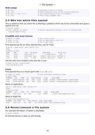 Disk usage
# du -sh * # Directory sizes as listing
# du -csh # Total directory size of the current directory
# du -ks * | sort -n -r # Sort everything by size in kilobytes
# ls -lSr # Show files, biggest last
3.5 Who has which files opened
This is useful to find out which file is blocking a partition which has to be unmounted and gives a
typical error of:
# umount /home/
umount: unmount of /home # umount impossible because a file is locking home
failed: Device busy
FreeBSD and most Unixes
# fstat -f /home # for a mount point
# fstat -p PID # for an application with PID
# fstat -u user # for a user name
Find opened log file (or other opened files), say for Xorg:
# ps ax | grep Xorg | awk '{print $1}'
1252
# fstat -p 1252
USER CMD PID FD MOUNT INUM MODE SZ|DV R/W
root Xorg 1252 root / 2 drwxr-xr-x 512 r
root Xorg 1252 text /usr 216016 -rws--x--x 1679848 r
root Xorg 1252 0 /var 212042 -rw-r--r-- 56987 w
The file with inum 212042 is the only file in /var:
# find -x /var -inum 212042
/var/log/Xorg.0.log
Linux
Find opened files on a mount point with fuser or lsof:
# fuser -m /home # List processes accessing /home
# lsof /home
COMMAND PID USER FD TYPE DEVICE SIZE NODE NAME
tcsh 29029 eedcoba cwd DIR 0,18 12288 1048587 /home/eedcoba (guam:/home)
lsof 29140 eedcoba cwd DIR 0,18 12288 1048587 /home/eedcoba (guam:/home)
About an application:
ps ax | grep Xorg | awk '{print $1}'
3324
# lsof -p 3324
COMMAND PID USER FD TYPE DEVICE SIZE NODE NAME
Xorg 3324 root 0w REG 8,6 56296 12492 /var/log/Xorg.0.log
About a single file:
# lsof /var/log/Xorg.0.log
COMMAND PID USER FD TYPE DEVICE SIZE NODE NAME
Xorg 3324 root 0w REG 8,6 56296 12492 /var/log/Xorg.0.log
3.6 Mount/remount a file system
For example the cdrom. If listed in /etc/fstab:
# mount /cdrom
Or find the device in /dev/ or with dmesg
— File System —
10
 