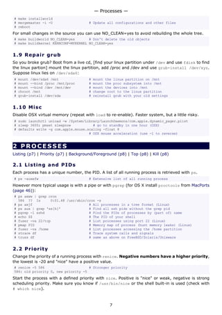 # make installworld
# mergemaster -i -U # Update all configurations and other files
# reboot
For small changes in the source you can use NO_CLEAN=yes to avoid rebuilding the whole tree.
# make buildworld NO_CLEAN=yes # Don't delete the old objects
# make buildkernel KERNCONF=MYKERNEL NO_CLEAN=yes
1.9 Repair grub
So you broke grub? Boot from a live cd, [find your linux partition under /dev and use fdisk to find
the linux partion] mount the linux partition, add /proc and /dev and use grub-install /dev/xyz.
Suppose linux lies on /dev/sda6:
# mount /dev/sda6 /mnt # mount the linux partition on /mnt
# mount --bind /proc /mnt/proc # mount the proc subsystem into /mnt
# mount --bind /dev /mnt/dev # mount the devices into /mnt
# chroot /mnt # change root to the linux partition
# grub-install /dev/sda # reinstall grub with your old settings
1.10 Misc
Disable OSX virtual memory (repeat with load to re-enable). Faster system, but a little risky.
# sudo launchctl unload -w /System/Library/LaunchDaemons/com.apple.dynamic_pager.plist
# sleep 3600; pmset sleepnow # go to standby in one hour (OSX)
# defaults write -g com.apple.mouse.scaling -float 8
# OSX mouse acceleration (use -1 to reverse)
2 PROCESSES
Listing (p7) | Priority (p7) | Background/Foreground (p8) | Top (p8) | Kill (p8)
2.1 Listing and PIDs
Each process has a unique number, the PID. A list of all running process is retrieved with ps.
# ps -auxefw # Extensive list of all running process
However more typical usage is with a pipe or with pgrep (for OS X install proctools from MacPorts
(page 46)):
# ps axww | grep cron
586 ?? Is 0:01.48 /usr/sbin/cron -s
# ps axjf # All processes in a tree format (Linux)
# ps aux | grep 'ss[h]' # Find all ssh pids without the grep pid
# pgrep -l sshd # Find the PIDs of processes by (part of) name
# echo $$ # The PID of your shell
# fuser -va 22/tcp # List processes using port 22 (Linux)
# pmap PID # Memory map of process (hunt memory leaks) (Linux)
# fuser -va /home # List processes accessing the /home partition
# strace df # Trace system calls and signals
# truss df # same as above on FreeBSD/Solaris/Unixware
2.2 Priority
Change the priority of a running process with renice. Negative numbers have a higher priority,
the lowest is -20 and "nice" have a positive value.
# renice -5 586 # Stronger priority
586: old priority 0, new priority -5
Start the process with a defined priority with nice. Positive is "nice" or weak, negative is strong
scheduling priority. Make sure you know if /usr/bin/nice or the shell built-in is used (check with
# which nice).
— Processes —
7
 