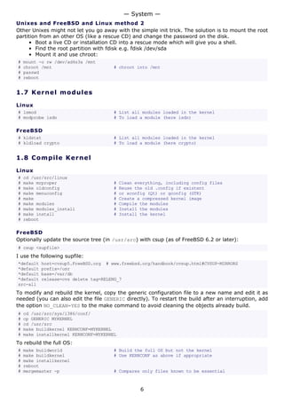 Unixes and FreeBSD and Linux method 2
Other Unixes might not let you go away with the simple init trick. The solution is to mount the root
partition from an other OS (like a rescue CD) and change the password on the disk.
• Boot a live CD or installation CD into a rescue mode which will give you a shell.
• Find the root partition with fdisk e.g. fdisk /dev/sda
• Mount it and use chroot:
# mount -o rw /dev/ad4s3a /mnt
# chroot /mnt # chroot into /mnt
# passwd
# reboot
1.7 Kernel modules
Linux
# lsmod # List all modules loaded in the kernel
# modprobe isdn # To load a module (here isdn)
FreeBSD
# kldstat # List all modules loaded in the kernel
# kldload crypto # To load a module (here crypto)
1.8 Compile Kernel
Linux
# cd /usr/src/linux
# make mrproper # Clean everything, including config files
# make oldconfig # Reuse the old .config if existent
# make menuconfig # or xconfig (Qt) or gconfig (GTK)
# make # Create a compressed kernel image
# make modules # Compile the modules
# make modules_install # Install the modules
# make install # Install the kernel
# reboot
FreeBSD
Optionally update the source tree (in /usr/src) with csup (as of FreeBSD 6.2 or later):
# csup <supfile>
I use the following supfile:
*default host=cvsup5.FreeBSD.org # www.freebsd.org/handbook/cvsup.html#CVSUP-MIRRORS
*default prefix=/usr
*default base=/var/db
*default release=cvs delete tag=RELENG_7
src-all
To modify and rebuild the kernel, copy the generic configuration file to a new name and edit it as
needed (you can also edit the file GENERIC directly). To restart the build after an interruption, add
the option NO_CLEAN=YES to the make command to avoid cleaning the objects already build.
# cd /usr/src/sys/i386/conf/
# cp GENERIC MYKERNEL
# cd /usr/src
# make buildkernel KERNCONF=MYKERNEL
# make installkernel KERNCONF=MYKERNEL
To rebuild the full OS:
# make buildworld # Build the full OS but not the kernel
# make buildkernel # Use KERNCONF as above if appropriate
# make installkernel
# reboot
# mergemaster -p # Compares only files known to be essential
— System —
6
 