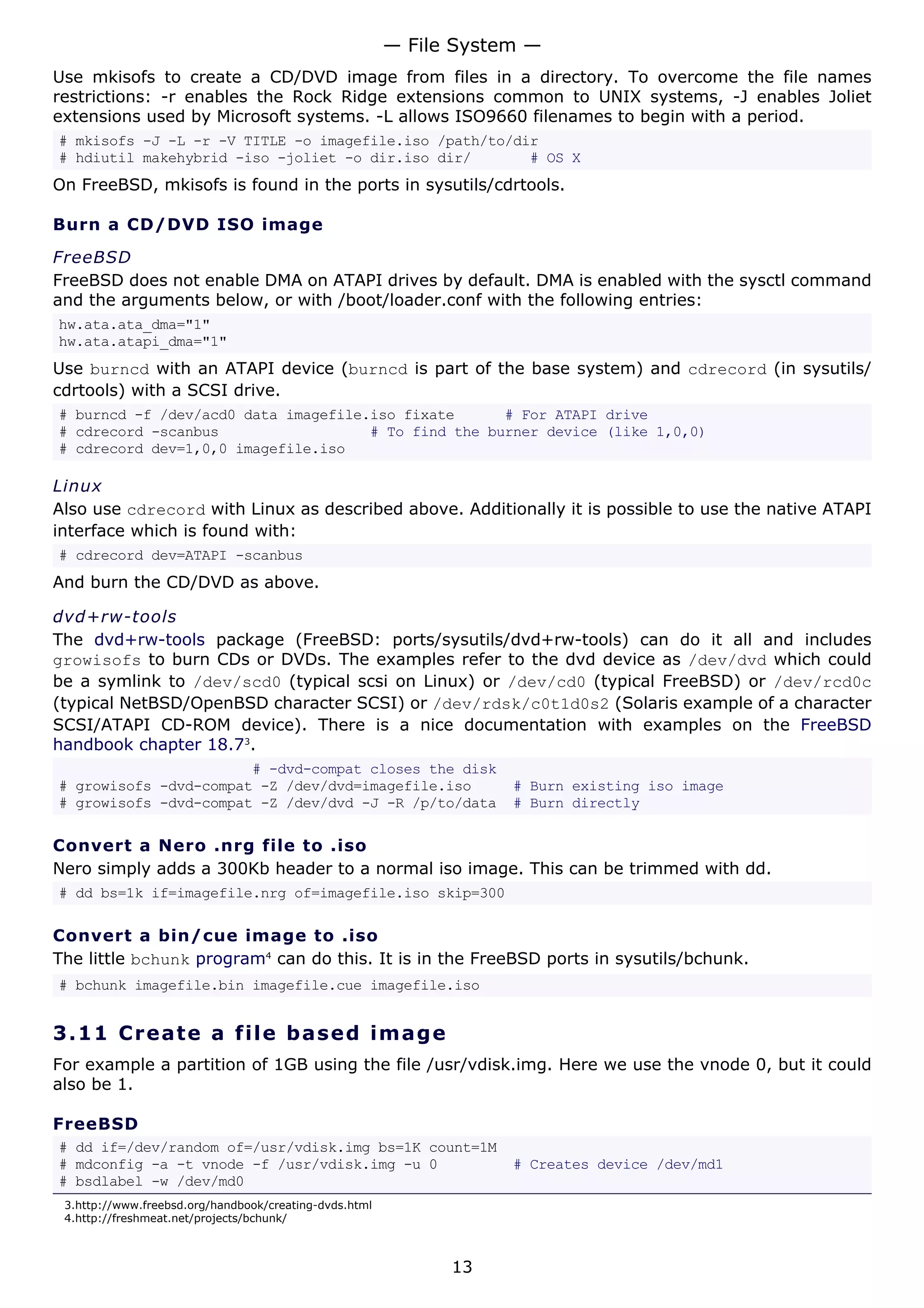 Use mkisofs to create a CD/DVD image from files in a directory. To overcome the file names
restrictions: -r enables the Rock Ridge extensions common to UNIX systems, -J enables Joliet
extensions used by Microsoft systems. -L allows ISO9660 filenames to begin with a period.
# mkisofs -J -L -r -V TITLE -o imagefile.iso /path/to/dir
# hdiutil makehybrid -iso -joliet -o dir.iso dir/ # OS X
On FreeBSD, mkisofs is found in the ports in sysutils/cdrtools.
Burn a CD/DVD ISO image
FreeBSD
FreeBSD does not enable DMA on ATAPI drives by default. DMA is enabled with the sysctl command
and the arguments below, or with /boot/loader.conf with the following entries:
hw.ata.ata_dma="1"
hw.ata.atapi_dma="1"
Use burncd with an ATAPI device (burncd is part of the base system) and cdrecord (in sysutils/
cdrtools) with a SCSI drive.
# burncd -f /dev/acd0 data imagefile.iso fixate # For ATAPI drive
# cdrecord -scanbus # To find the burner device (like 1,0,0)
# cdrecord dev=1,0,0 imagefile.iso
Linux
Also use cdrecord with Linux as described above. Additionally it is possible to use the native ATAPI
interface which is found with:
# cdrecord dev=ATAPI -scanbus
And burn the CD/DVD as above.
dvd+rw-tools
The dvd+rw-tools package (FreeBSD: ports/sysutils/dvd+rw-tools) can do it all and includes
growisofs to burn CDs or DVDs. The examples refer to the dvd device as /dev/dvd which could
be a symlink to /dev/scd0 (typical scsi on Linux) or /dev/cd0 (typical FreeBSD) or /dev/rcd0c
(typical NetBSD/OpenBSD character SCSI) or /dev/rdsk/c0t1d0s2 (Solaris example of a character
SCSI/ATAPI CD-ROM device). There is a nice documentation with examples on the FreeBSD
handbook chapter 18.73
.
# -dvd-compat closes the disk
# growisofs -dvd-compat -Z /dev/dvd=imagefile.iso # Burn existing iso image
# growisofs -dvd-compat -Z /dev/dvd -J -R /p/to/data # Burn directly
Convert a Nero .nrg file to .iso
Nero simply adds a 300Kb header to a normal iso image. This can be trimmed with dd.
# dd bs=1k if=imagefile.nrg of=imagefile.iso skip=300
Convert a bin/cue image to .iso
The little bchunk program4
can do this. It is in the FreeBSD ports in sysutils/bchunk.
# bchunk imagefile.bin imagefile.cue imagefile.iso
3.11 Create a file based image
For example a partition of 1GB using the file /usr/vdisk.img. Here we use the vnode 0, but it could
also be 1.
FreeBSD
# dd if=/dev/random of=/usr/vdisk.img bs=1K count=1M
# mdconfig -a -t vnode -f /usr/vdisk.img -u 0 # Creates device /dev/md1
# bsdlabel -w /dev/md0
3.http://www.freebsd.org/handbook/creating-dvds.html
4.http://freshmeat.net/projects/bchunk/
— File System —
13
 