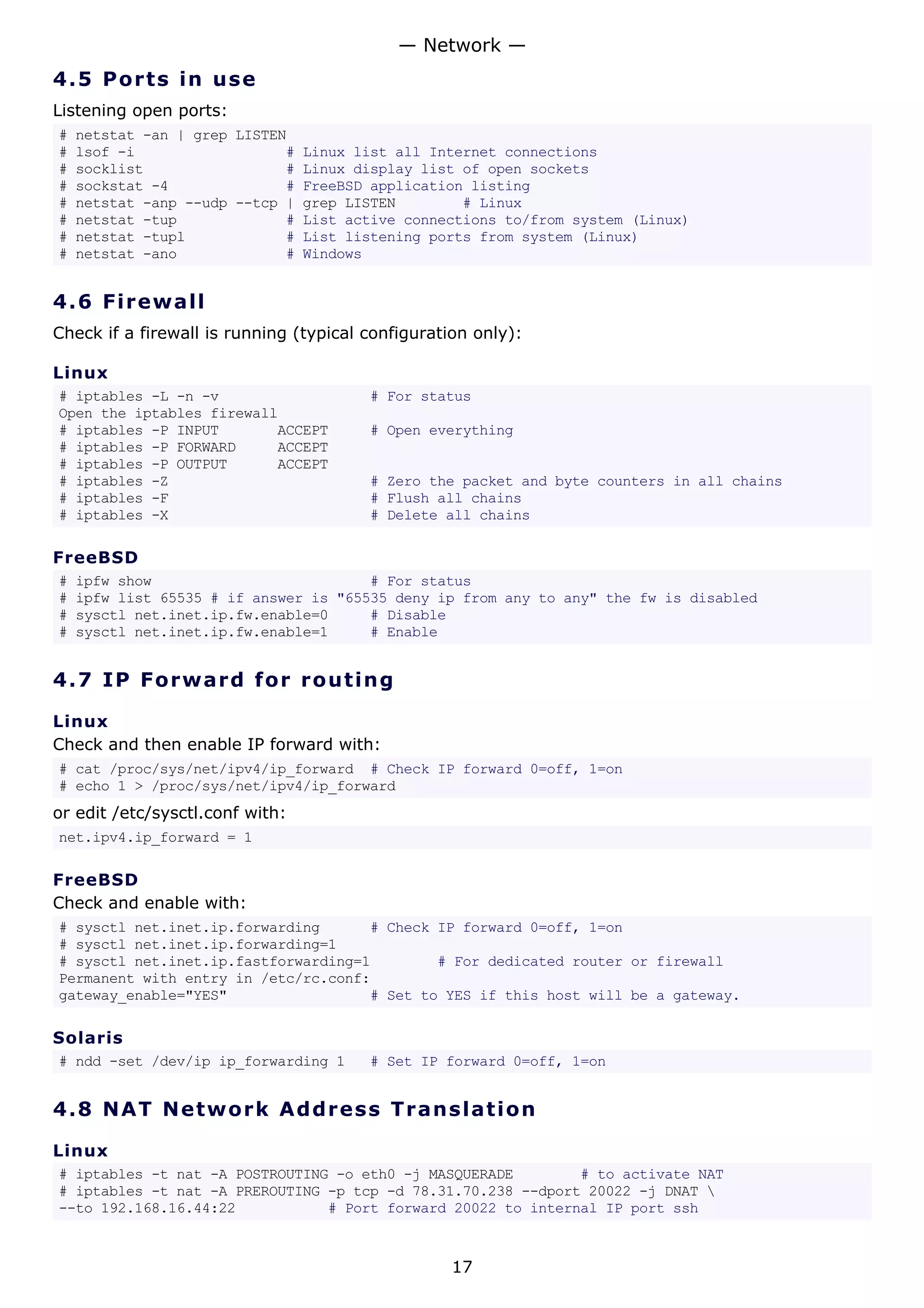 4.5 Ports in use
Listening open ports:
# netstat -an | grep LISTEN
# lsof -i # Linux list all Internet connections
# socklist # Linux display list of open sockets
# sockstat -4 # FreeBSD application listing
# netstat -anp --udp --tcp | grep LISTEN # Linux
# netstat -tup # List active connections to/from system (Linux)
# netstat -tupl # List listening ports from system (Linux)
# netstat -ano # Windows
4.6 Firewall
Check if a firewall is running (typical configuration only):
Linux
# iptables -L -n -v # For status
Open the iptables firewall
# iptables -P INPUT ACCEPT # Open everything
# iptables -P FORWARD ACCEPT
# iptables -P OUTPUT ACCEPT
# iptables -Z # Zero the packet and byte counters in all chains
# iptables -F # Flush all chains
# iptables -X # Delete all chains
FreeBSD
# ipfw show # For status
# ipfw list 65535 # if answer is "65535 deny ip from any to any" the fw is disabled
# sysctl net.inet.ip.fw.enable=0 # Disable
# sysctl net.inet.ip.fw.enable=1 # Enable
4.7 IP Forward for routing
Linux
Check and then enable IP forward with:
# cat /proc/sys/net/ipv4/ip_forward # Check IP forward 0=off, 1=on
# echo 1 > /proc/sys/net/ipv4/ip_forward
or edit /etc/sysctl.conf with:
net.ipv4.ip_forward = 1
FreeBSD
Check and enable with:
# sysctl net.inet.ip.forwarding # Check IP forward 0=off, 1=on
# sysctl net.inet.ip.forwarding=1
# sysctl net.inet.ip.fastforwarding=1 # For dedicated router or firewall
Permanent with entry in /etc/rc.conf:
gateway_enable="YES" # Set to YES if this host will be a gateway.
Solaris
# ndd -set /dev/ip ip_forwarding 1 # Set IP forward 0=off, 1=on
4.8 NAT Network Address Translation
Linux
# iptables -t nat -A POSTROUTING -o eth0 -j MASQUERADE # to activate NAT
# iptables -t nat -A PREROUTING -p tcp -d 78.31.70.238 --dport 20022 -j DNAT 
--to 192.168.16.44:22 # Port forward 20022 to internal IP port ssh
— Network —
17
 