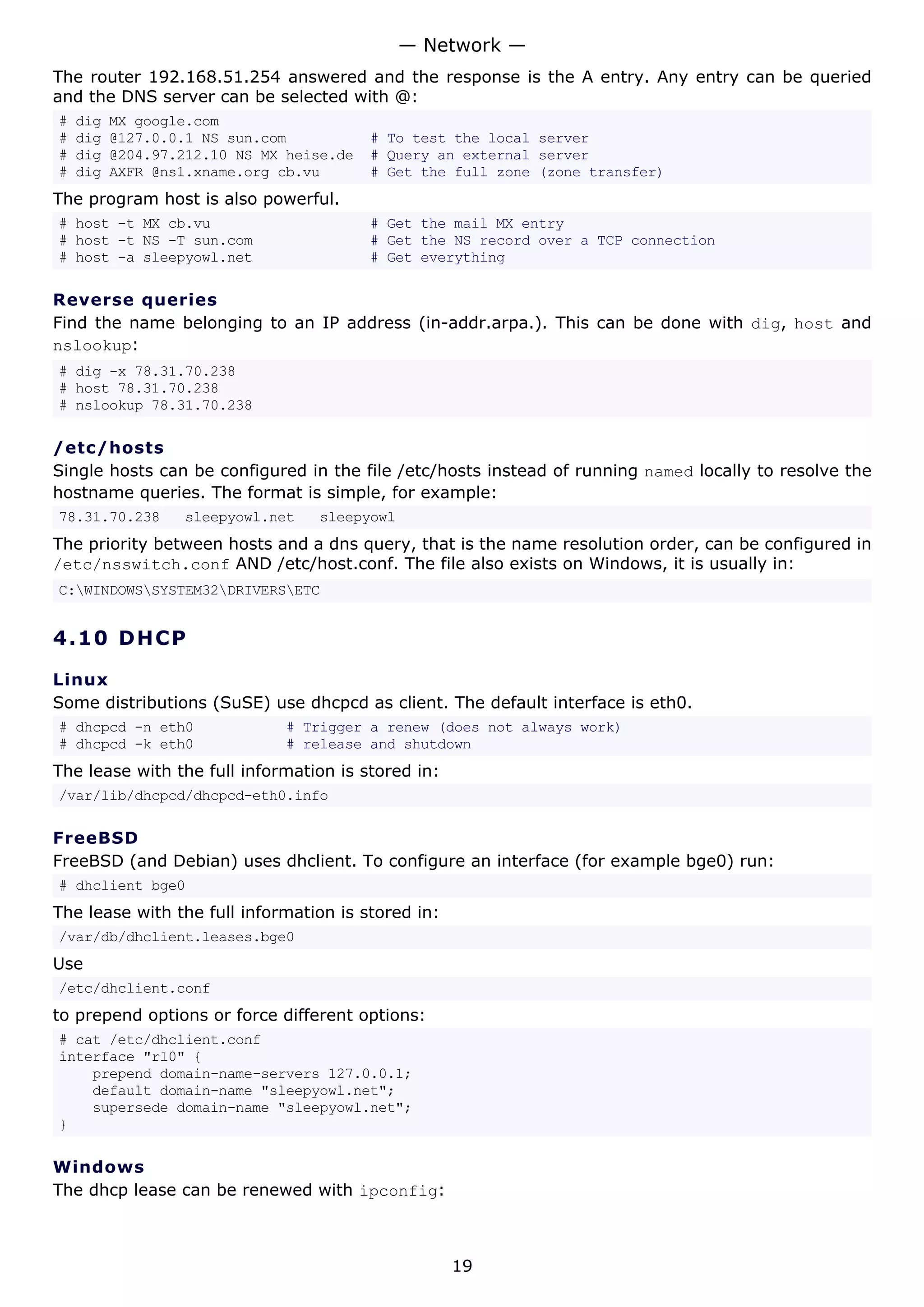 The router 192.168.51.254 answered and the response is the A entry. Any entry can be queried
and the DNS server can be selected with @:
# dig MX google.com
# dig @127.0.0.1 NS sun.com # To test the local server
# dig @204.97.212.10 NS MX heise.de # Query an external server
# dig AXFR @ns1.xname.org cb.vu # Get the full zone (zone transfer)
The program host is also powerful.
# host -t MX cb.vu # Get the mail MX entry
# host -t NS -T sun.com # Get the NS record over a TCP connection
# host -a sleepyowl.net # Get everything
Reverse queries
Find the name belonging to an IP address (in-addr.arpa.). This can be done with dig, host and
nslookup:
# dig -x 78.31.70.238
# host 78.31.70.238
# nslookup 78.31.70.238
/etc/hosts
Single hosts can be configured in the file /etc/hosts instead of running named locally to resolve the
hostname queries. The format is simple, for example:
78.31.70.238 sleepyowl.net sleepyowl
The priority between hosts and a dns query, that is the name resolution order, can be configured in
/etc/nsswitch.conf AND /etc/host.conf. The file also exists on Windows, it is usually in:
C:WINDOWSSYSTEM32DRIVERSETC
4.10 DHCP
Linux
Some distributions (SuSE) use dhcpcd as client. The default interface is eth0.
# dhcpcd -n eth0 # Trigger a renew (does not always work)
# dhcpcd -k eth0 # release and shutdown
The lease with the full information is stored in:
/var/lib/dhcpcd/dhcpcd-eth0.info
FreeBSD
FreeBSD (and Debian) uses dhclient. To configure an interface (for example bge0) run:
# dhclient bge0
The lease with the full information is stored in:
/var/db/dhclient.leases.bge0
Use
/etc/dhclient.conf
to prepend options or force different options:
# cat /etc/dhclient.conf
interface "rl0" {
prepend domain-name-servers 127.0.0.1;
default domain-name "sleepyowl.net";
supersede domain-name "sleepyowl.net";
}
Windows
The dhcp lease can be renewed with ipconfig:
— Network —
19
 