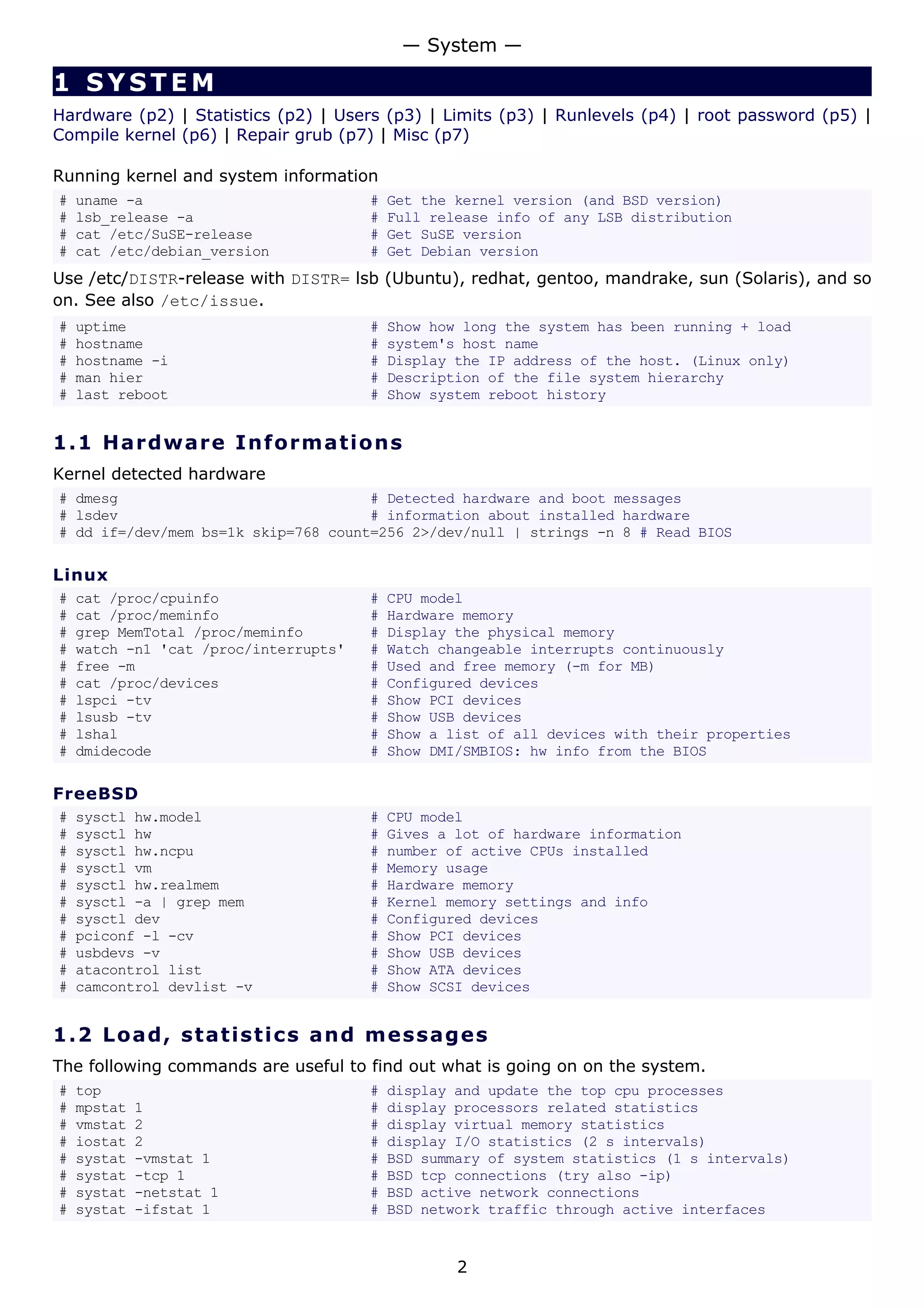 1 SYSTEM
Hardware (p2) | Statistics (p2) | Users (p3) | Limits (p3) | Runlevels (p4) | root password (p5) |
Compile kernel (p6) | Repair grub (p7) | Misc (p7)
Running kernel and system information
# uname -a # Get the kernel version (and BSD version)
# lsb_release -a # Full release info of any LSB distribution
# cat /etc/SuSE-release # Get SuSE version
# cat /etc/debian_version # Get Debian version
Use /etc/DISTR-release with DISTR= lsb (Ubuntu), redhat, gentoo, mandrake, sun (Solaris), and so
on. See also /etc/issue.
# uptime # Show how long the system has been running + load
# hostname # system's host name
# hostname -i # Display the IP address of the host. (Linux only)
# man hier # Description of the file system hierarchy
# last reboot # Show system reboot history
1.1 Hardware Informations
Kernel detected hardware
# dmesg # Detected hardware and boot messages
# lsdev # information about installed hardware
# dd if=/dev/mem bs=1k skip=768 count=256 2>/dev/null | strings -n 8 # Read BIOS
Linux
# cat /proc/cpuinfo # CPU model
# cat /proc/meminfo # Hardware memory
# grep MemTotal /proc/meminfo # Display the physical memory
# watch -n1 'cat /proc/interrupts' # Watch changeable interrupts continuously
# free -m # Used and free memory (-m for MB)
# cat /proc/devices # Configured devices
# lspci -tv # Show PCI devices
# lsusb -tv # Show USB devices
# lshal # Show a list of all devices with their properties
# dmidecode # Show DMI/SMBIOS: hw info from the BIOS
FreeBSD
# sysctl hw.model # CPU model
# sysctl hw # Gives a lot of hardware information
# sysctl hw.ncpu # number of active CPUs installed
# sysctl vm # Memory usage
# sysctl hw.realmem # Hardware memory
# sysctl -a | grep mem # Kernel memory settings and info
# sysctl dev # Configured devices
# pciconf -l -cv # Show PCI devices
# usbdevs -v # Show USB devices
# atacontrol list # Show ATA devices
# camcontrol devlist -v # Show SCSI devices
1.2 Load, statistics and messages
The following commands are useful to find out what is going on on the system.
# top # display and update the top cpu processes
# mpstat 1 # display processors related statistics
# vmstat 2 # display virtual memory statistics
# iostat 2 # display I/O statistics (2 s intervals)
# systat -vmstat 1 # BSD summary of system statistics (1 s intervals)
# systat -tcp 1 # BSD tcp connections (try also -ip)
# systat -netstat 1 # BSD active network connections
# systat -ifstat 1 # BSD network traffic through active interfaces
— System —
2
 