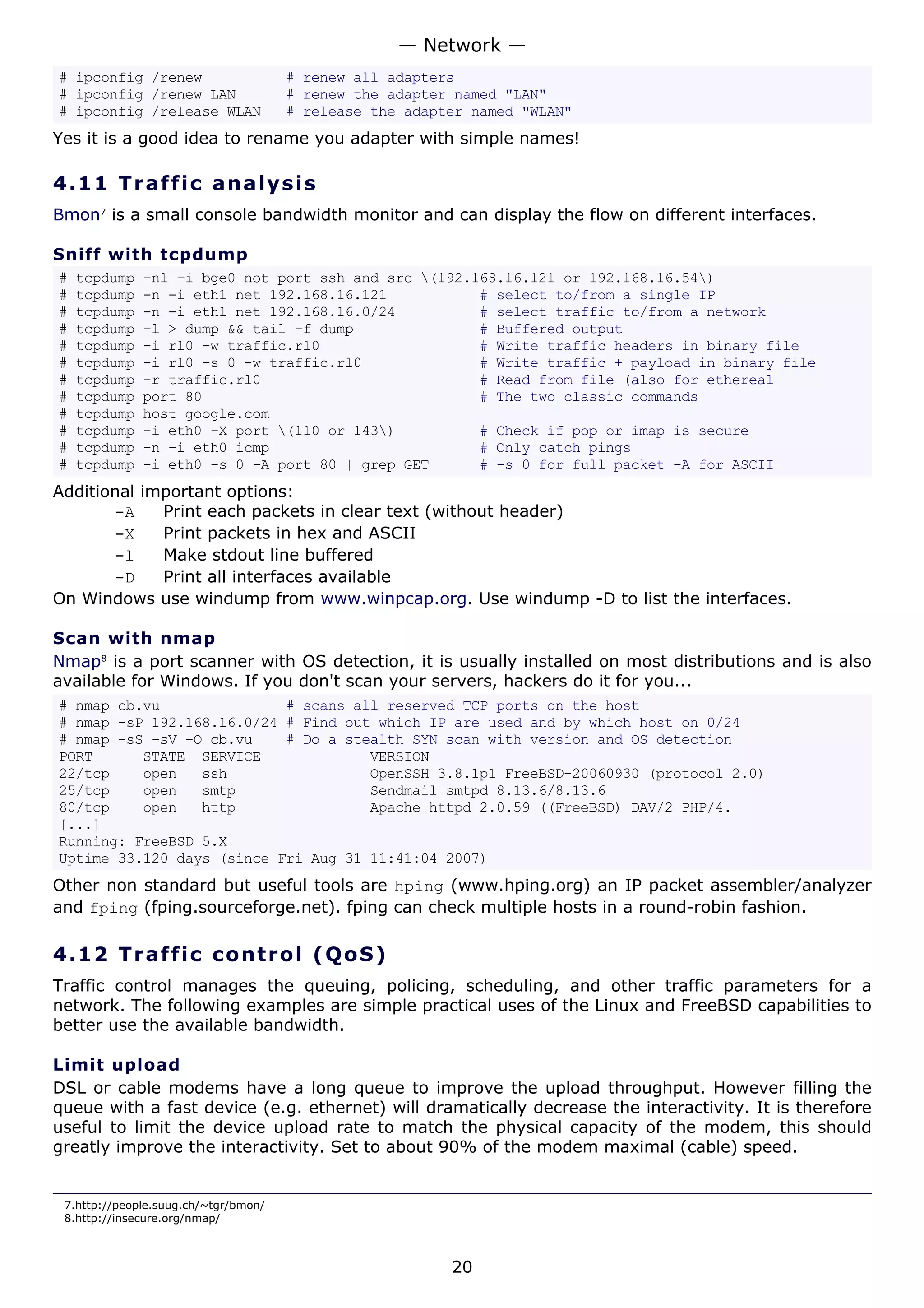 # ipconfig /renew # renew all adapters
# ipconfig /renew LAN # renew the adapter named "LAN"
# ipconfig /release WLAN # release the adapter named "WLAN"
Yes it is a good idea to rename you adapter with simple names!
4.11 Traffic analysis
Bmon7
is a small console bandwidth monitor and can display the flow on different interfaces.
Sniff with tcpdump
# tcpdump -nl -i bge0 not port ssh and src (192.168.16.121 or 192.168.16.54)
# tcpdump -n -i eth1 net 192.168.16.121 # select to/from a single IP
# tcpdump -n -i eth1 net 192.168.16.0/24 # select traffic to/from a network
# tcpdump -l > dump && tail -f dump # Buffered output
# tcpdump -i rl0 -w traffic.rl0 # Write traffic headers in binary file
# tcpdump -i rl0 -s 0 -w traffic.rl0 # Write traffic + payload in binary file
# tcpdump -r traffic.rl0 # Read from file (also for ethereal
# tcpdump port 80 # The two classic commands
# tcpdump host google.com
# tcpdump -i eth0 -X port (110 or 143) # Check if pop or imap is secure
# tcpdump -n -i eth0 icmp # Only catch pings
# tcpdump -i eth0 -s 0 -A port 80 | grep GET # -s 0 for full packet -A for ASCII
Additional important options:
-A Print each packets in clear text (without header)
-X Print packets in hex and ASCII
-l Make stdout line buffered
-D Print all interfaces available
On Windows use windump from www.winpcap.org. Use windump -D to list the interfaces.
Scan with nmap
Nmap8
is a port scanner with OS detection, it is usually installed on most distributions and is also
available for Windows. If you don't scan your servers, hackers do it for you...
# nmap cb.vu # scans all reserved TCP ports on the host
# nmap -sP 192.168.16.0/24 # Find out which IP are used and by which host on 0/24
# nmap -sS -sV -O cb.vu # Do a stealth SYN scan with version and OS detection
PORT STATE SERVICE VERSION
22/tcp open ssh OpenSSH 3.8.1p1 FreeBSD-20060930 (protocol 2.0)
25/tcp open smtp Sendmail smtpd 8.13.6/8.13.6
80/tcp open http Apache httpd 2.0.59 ((FreeBSD) DAV/2 PHP/4.
[...]
Running: FreeBSD 5.X
Uptime 33.120 days (since Fri Aug 31 11:41:04 2007)
Other non standard but useful tools are hping (www.hping.org) an IP packet assembler/analyzer
and fping (fping.sourceforge.net). fping can check multiple hosts in a round-robin fashion.
4.12 Traffic control (QoS)
Traffic control manages the queuing, policing, scheduling, and other traffic parameters for a
network. The following examples are simple practical uses of the Linux and FreeBSD capabilities to
better use the available bandwidth.
Limit upload
DSL or cable modems have a long queue to improve the upload throughput. However filling the
queue with a fast device (e.g. ethernet) will dramatically decrease the interactivity. It is therefore
useful to limit the device upload rate to match the physical capacity of the modem, this should
greatly improve the interactivity. Set to about 90% of the modem maximal (cable) speed.
7.http://people.suug.ch/~tgr/bmon/
8.http://insecure.org/nmap/
— Network —
20
 