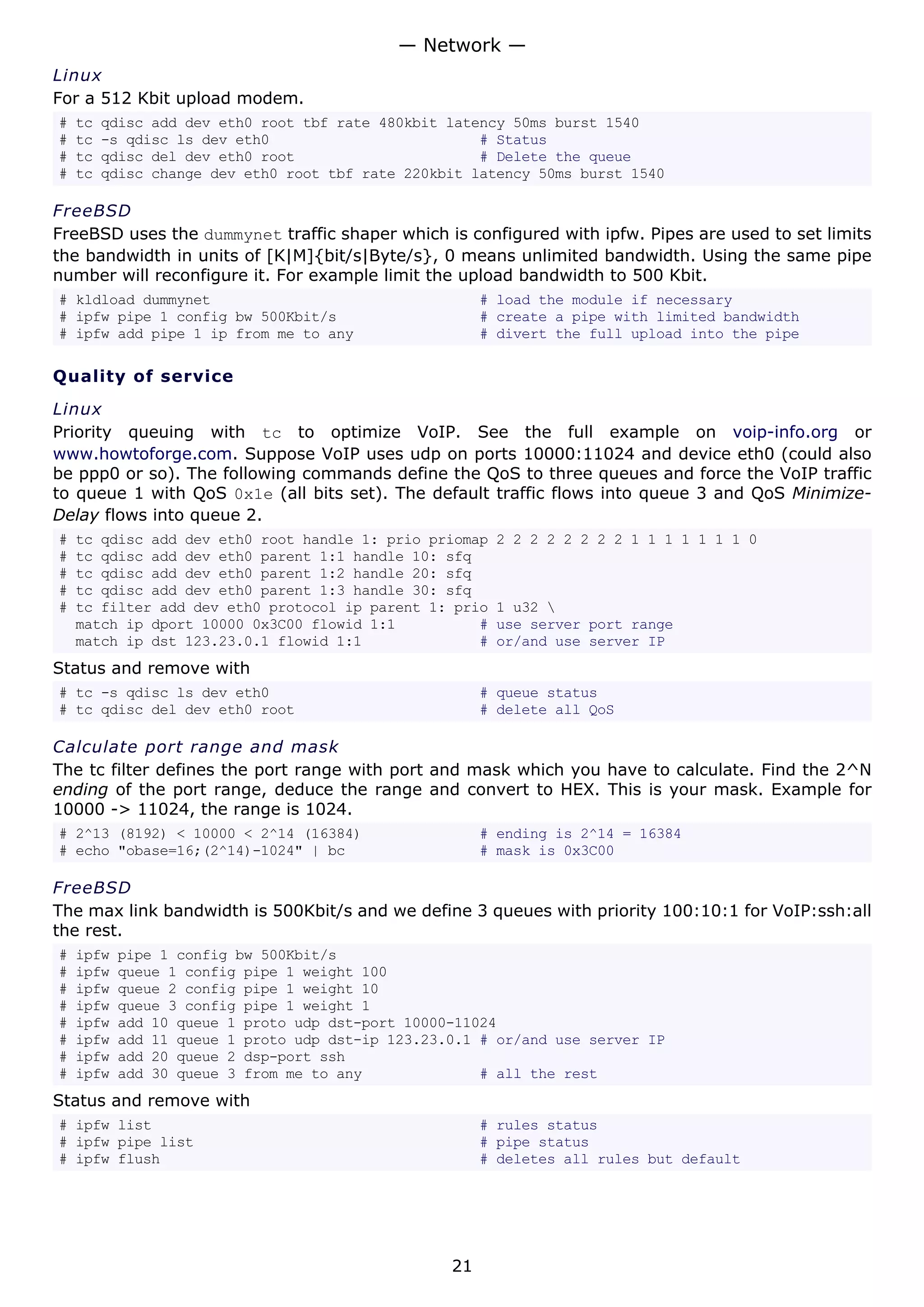 Linux
For a 512 Kbit upload modem.
# tc qdisc add dev eth0 root tbf rate 480kbit latency 50ms burst 1540
# tc -s qdisc ls dev eth0 # Status
# tc qdisc del dev eth0 root # Delete the queue
# tc qdisc change dev eth0 root tbf rate 220kbit latency 50ms burst 1540
FreeBSD
FreeBSD uses the dummynet traffic shaper which is configured with ipfw. Pipes are used to set limits
the bandwidth in units of [K|M]{bit/s|Byte/s}, 0 means unlimited bandwidth. Using the same pipe
number will reconfigure it. For example limit the upload bandwidth to 500 Kbit.
# kldload dummynet # load the module if necessary
# ipfw pipe 1 config bw 500Kbit/s # create a pipe with limited bandwidth
# ipfw add pipe 1 ip from me to any # divert the full upload into the pipe
Quality of service
Linux
Priority queuing with tc to optimize VoIP. See the full example on voip-info.org or
www.howtoforge.com. Suppose VoIP uses udp on ports 10000:11024 and device eth0 (could also
be ppp0 or so). The following commands define the QoS to three queues and force the VoIP traffic
to queue 1 with QoS 0x1e (all bits set). The default traffic flows into queue 3 and QoS Minimize-
Delay flows into queue 2.
# tc qdisc add dev eth0 root handle 1: prio priomap 2 2 2 2 2 2 2 2 1 1 1 1 1 1 1 0
# tc qdisc add dev eth0 parent 1:1 handle 10: sfq
# tc qdisc add dev eth0 parent 1:2 handle 20: sfq
# tc qdisc add dev eth0 parent 1:3 handle 30: sfq
# tc filter add dev eth0 protocol ip parent 1: prio 1 u32 
match ip dport 10000 0x3C00 flowid 1:1 # use server port range
match ip dst 123.23.0.1 flowid 1:1 # or/and use server IP
Status and remove with
# tc -s qdisc ls dev eth0 # queue status
# tc qdisc del dev eth0 root # delete all QoS
Calculate port range and mask
The tc filter defines the port range with port and mask which you have to calculate. Find the 2^N
ending of the port range, deduce the range and convert to HEX. This is your mask. Example for
10000 -> 11024, the range is 1024.
# 2^13 (8192) < 10000 < 2^14 (16384) # ending is 2^14 = 16384
# echo "obase=16;(2^14)-1024" | bc # mask is 0x3C00
FreeBSD
The max link bandwidth is 500Kbit/s and we define 3 queues with priority 100:10:1 for VoIP:ssh:all
the rest.
# ipfw pipe 1 config bw 500Kbit/s
# ipfw queue 1 config pipe 1 weight 100
# ipfw queue 2 config pipe 1 weight 10
# ipfw queue 3 config pipe 1 weight 1
# ipfw add 10 queue 1 proto udp dst-port 10000-11024
# ipfw add 11 queue 1 proto udp dst-ip 123.23.0.1 # or/and use server IP
# ipfw add 20 queue 2 dsp-port ssh
# ipfw add 30 queue 3 from me to any # all the rest
Status and remove with
# ipfw list # rules status
# ipfw pipe list # pipe status
# ipfw flush # deletes all rules but default
— Network —
21
 
